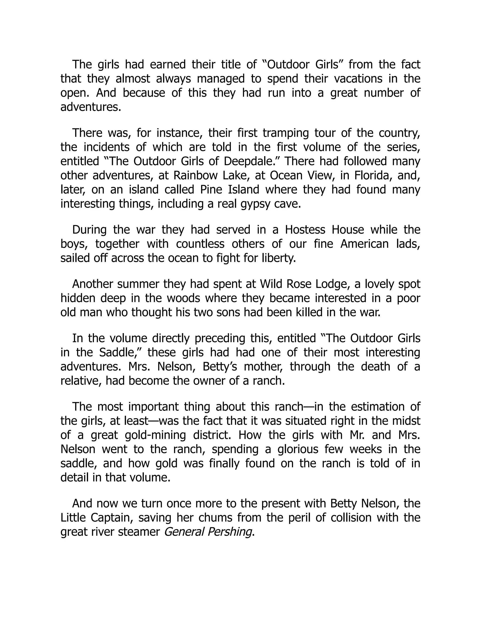 The girls had earned their title of “Outdoor Girls” from the fact
that they almost always managed to spend their vacations in the
open. And because of this they had run into a great number of
adventures.
There was, for instance, their first tramping tour of the country,
the incidents of which are told in the first volume of the series,
entitled “The Outdoor Girls of Deepdale.” There had followed many
other adventures, at Rainbow Lake, at Ocean View, in Florida, and,
later, on an island called Pine Island where they had found many
interesting things, including a real gypsy cave.
During the war they had served in a Hostess House while the
boys, together with countless others of our fine American lads,
sailed off across the ocean to fight for liberty.
Another summer they had spent at Wild Rose Lodge, a lovely spot
hidden deep in the woods where they became interested in a poor
old man who thought his two sons had been killed in the war.
In the volume directly preceding this, entitled “The Outdoor Girls
in the Saddle,” these girls had had one of their most interesting
adventures. Mrs. Nelson, Betty’s mother, through the death of a
relative, had become the owner of a ranch.
The most important thing about this ranch—in the estimation of
the girls, at least—was the fact that it was situated right in the midst
of a great gold-mining district. How the girls with Mr. and Mrs.
Nelson went to the ranch, spending a glorious few weeks in the
saddle, and how gold was finally found on the ranch is told of in
detail in that volume.
And now we turn once more to the present with Betty Nelson, the
Little Captain, saving her chums from the peril of collision with the
great river steamer General Pershing.
 