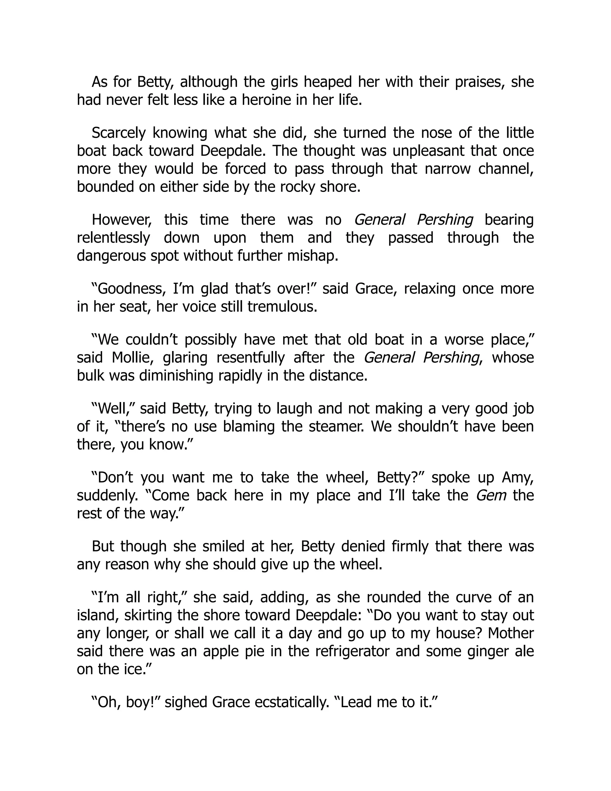 As for Betty, although the girls heaped her with their praises, she
had never felt less like a heroine in her life.
Scarcely knowing what she did, she turned the nose of the little
boat back toward Deepdale. The thought was unpleasant that once
more they would be forced to pass through that narrow channel,
bounded on either side by the rocky shore.
However, this time there was no General Pershing bearing
relentlessly down upon them and they passed through the
dangerous spot without further mishap.
“Goodness, I’m glad that’s over!” said Grace, relaxing once more
in her seat, her voice still tremulous.
“We couldn’t possibly have met that old boat in a worse place,”
said Mollie, glaring resentfully after the General Pershing, whose
bulk was diminishing rapidly in the distance.
“Well,” said Betty, trying to laugh and not making a very good job
of it, “there’s no use blaming the steamer. We shouldn’t have been
there, you know.”
“Don’t you want me to take the wheel, Betty?” spoke up Amy,
suddenly. “Come back here in my place and I’ll take the Gem the
rest of the way.”
But though she smiled at her, Betty denied firmly that there was
any reason why she should give up the wheel.
“I’m all right,” she said, adding, as she rounded the curve of an
island, skirting the shore toward Deepdale: “Do you want to stay out
any longer, or shall we call it a day and go up to my house? Mother
said there was an apple pie in the refrigerator and some ginger ale
on the ice.”
“Oh, boy!” sighed Grace ecstatically. “Lead me to it.”
 