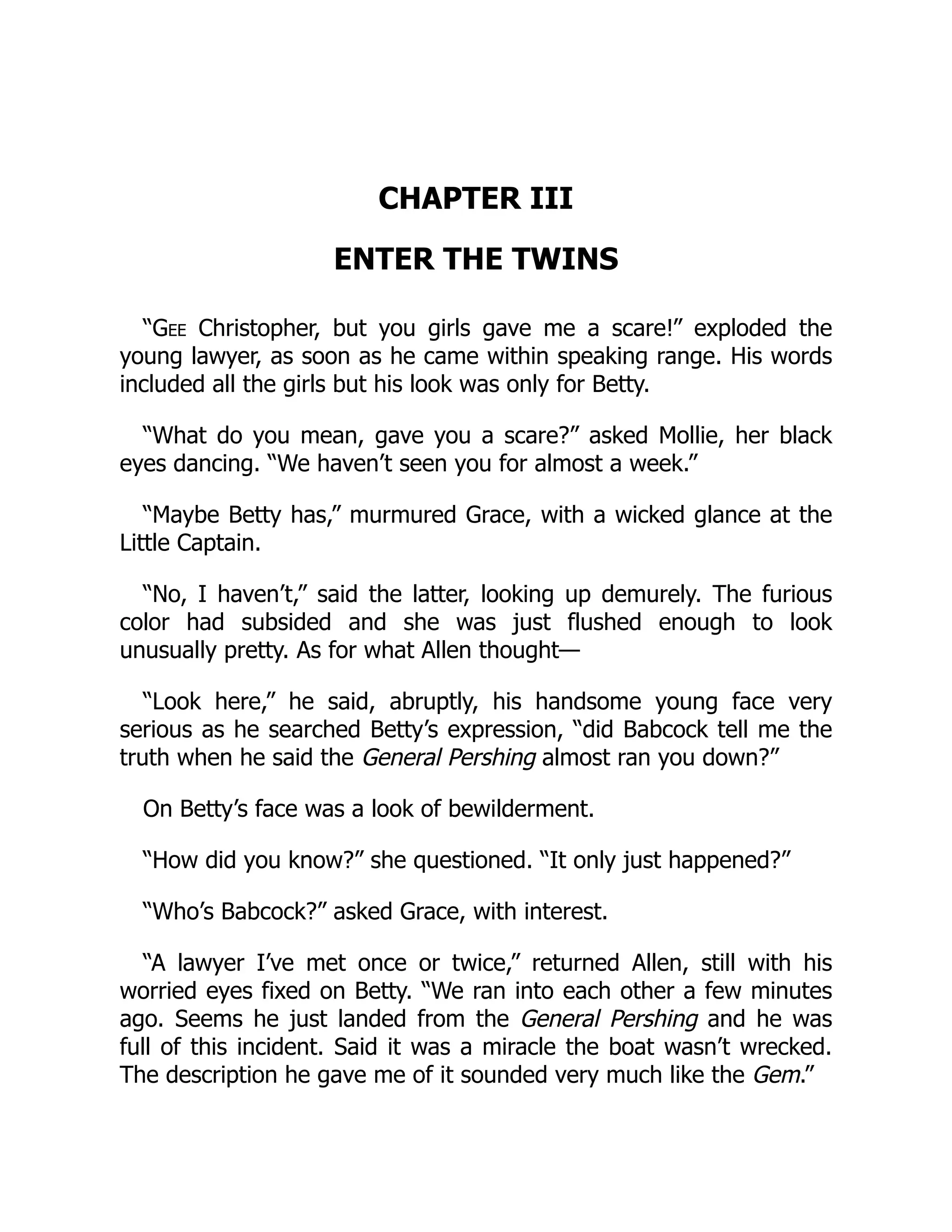 CHAPTER III
ENTER THE TWINS
“Gee Christopher, but you girls gave me a scare!” exploded the
young lawyer, as soon as he came within speaking range. His words
included all the girls but his look was only for Betty.
“What do you mean, gave you a scare?” asked Mollie, her black
eyes dancing. “We haven’t seen you for almost a week.”
“Maybe Betty has,” murmured Grace, with a wicked glance at the
Little Captain.
“No, I haven’t,” said the latter, looking up demurely. The furious
color had subsided and she was just flushed enough to look
unusually pretty. As for what Allen thought—
“Look here,” he said, abruptly, his handsome young face very
serious as he searched Betty’s expression, “did Babcock tell me the
truth when he said the General Pershing almost ran you down?”
On Betty’s face was a look of bewilderment.
“How did you know?” she questioned. “It only just happened?”
“Who’s Babcock?” asked Grace, with interest.
“A lawyer I’ve met once or twice,” returned Allen, still with his
worried eyes fixed on Betty. “We ran into each other a few minutes
ago. Seems he just landed from the General Pershing and he was
full of this incident. Said it was a miracle the boat wasn’t wrecked.
The description he gave me of it sounded very much like the Gem.”
 