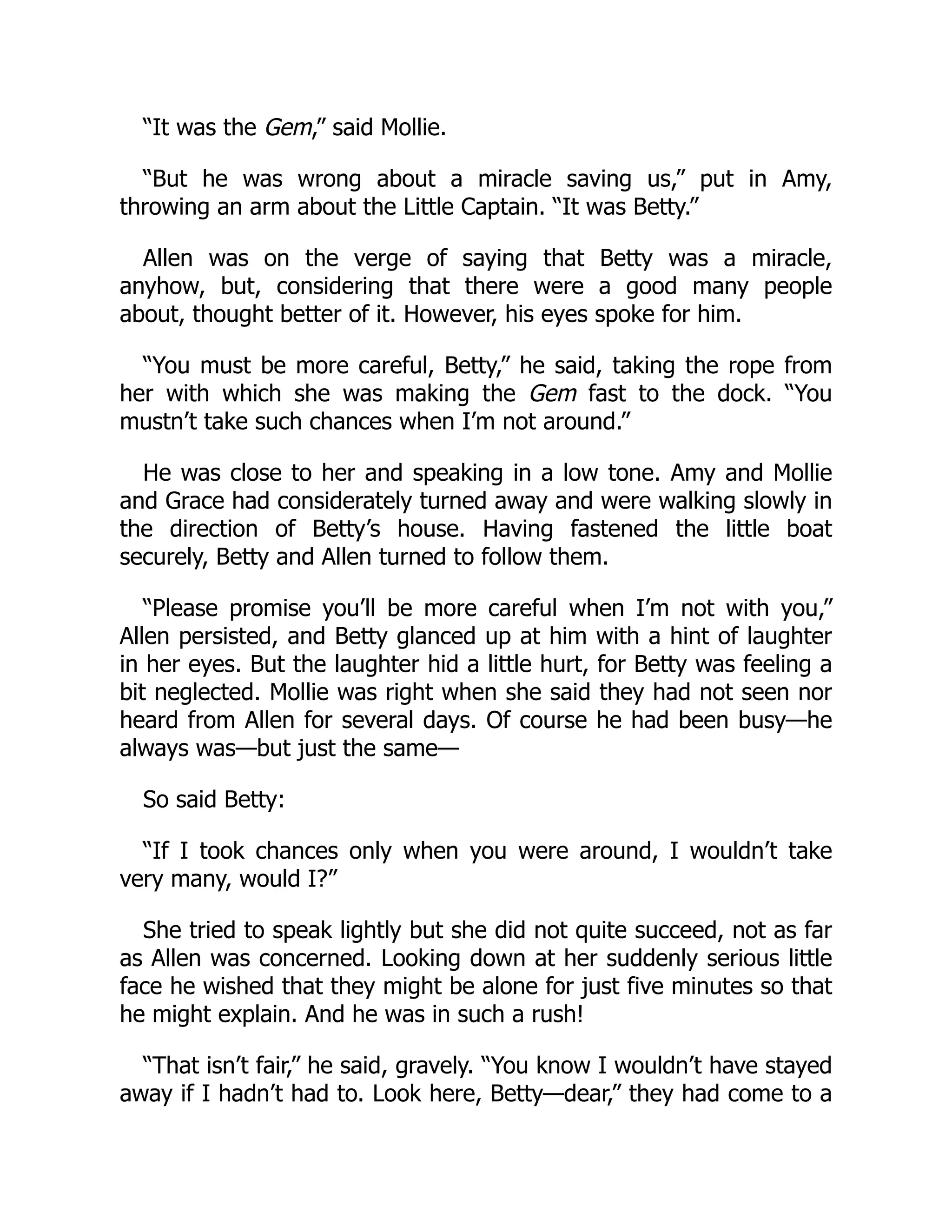 “It was the Gem,” said Mollie.
“But he was wrong about a miracle saving us,” put in Amy,
throwing an arm about the Little Captain. “It was Betty.”
Allen was on the verge of saying that Betty was a miracle,
anyhow, but, considering that there were a good many people
about, thought better of it. However, his eyes spoke for him.
“You must be more careful, Betty,” he said, taking the rope from
her with which she was making the Gem fast to the dock. “You
mustn’t take such chances when I’m not around.”
He was close to her and speaking in a low tone. Amy and Mollie
and Grace had considerately turned away and were walking slowly in
the direction of Betty’s house. Having fastened the little boat
securely, Betty and Allen turned to follow them.
“Please promise you’ll be more careful when I’m not with you,”
Allen persisted, and Betty glanced up at him with a hint of laughter
in her eyes. But the laughter hid a little hurt, for Betty was feeling a
bit neglected. Mollie was right when she said they had not seen nor
heard from Allen for several days. Of course he had been busy—he
always was—but just the same—
So said Betty:
“If I took chances only when you were around, I wouldn’t take
very many, would I?”
She tried to speak lightly but she did not quite succeed, not as far
as Allen was concerned. Looking down at her suddenly serious little
face he wished that they might be alone for just five minutes so that
he might explain. And he was in such a rush!
“That isn’t fair,” he said, gravely. “You know I wouldn’t have stayed
away if I hadn’t had to. Look here, Betty—dear,” they had come to a
 