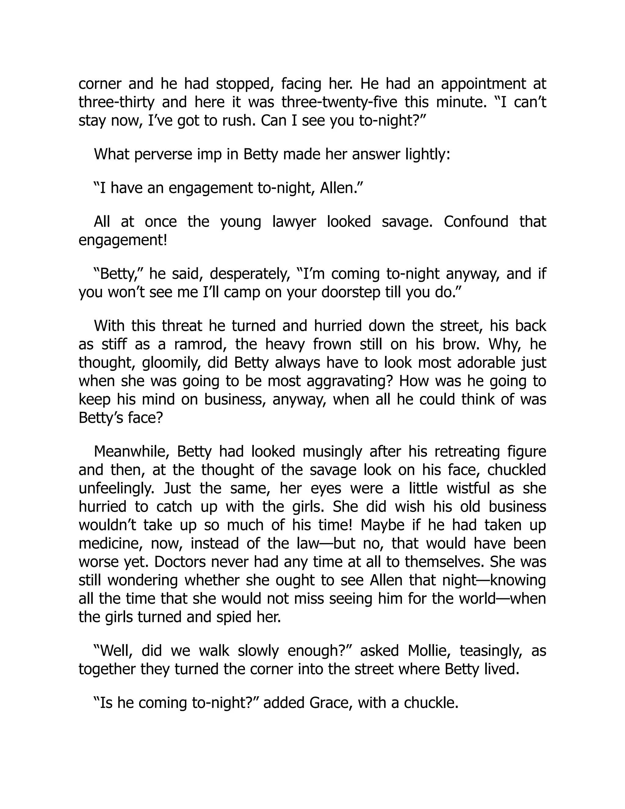 corner and he had stopped, facing her. He had an appointment at
three-thirty and here it was three-twenty-five this minute. “I can’t
stay now, I’ve got to rush. Can I see you to-night?”
What perverse imp in Betty made her answer lightly:
“I have an engagement to-night, Allen.”
All at once the young lawyer looked savage. Confound that
engagement!
“Betty,” he said, desperately, “I’m coming to-night anyway, and if
you won’t see me I’ll camp on your doorstep till you do.”
With this threat he turned and hurried down the street, his back
as stiff as a ramrod, the heavy frown still on his brow. Why, he
thought, gloomily, did Betty always have to look most adorable just
when she was going to be most aggravating? How was he going to
keep his mind on business, anyway, when all he could think of was
Betty’s face?
Meanwhile, Betty had looked musingly after his retreating figure
and then, at the thought of the savage look on his face, chuckled
unfeelingly. Just the same, her eyes were a little wistful as she
hurried to catch up with the girls. She did wish his old business
wouldn’t take up so much of his time! Maybe if he had taken up
medicine, now, instead of the law—but no, that would have been
worse yet. Doctors never had any time at all to themselves. She was
still wondering whether she ought to see Allen that night—knowing
all the time that she would not miss seeing him for the world—when
the girls turned and spied her.
“Well, did we walk slowly enough?” asked Mollie, teasingly, as
together they turned the corner into the street where Betty lived.
“Is he coming to-night?” added Grace, with a chuckle.
 