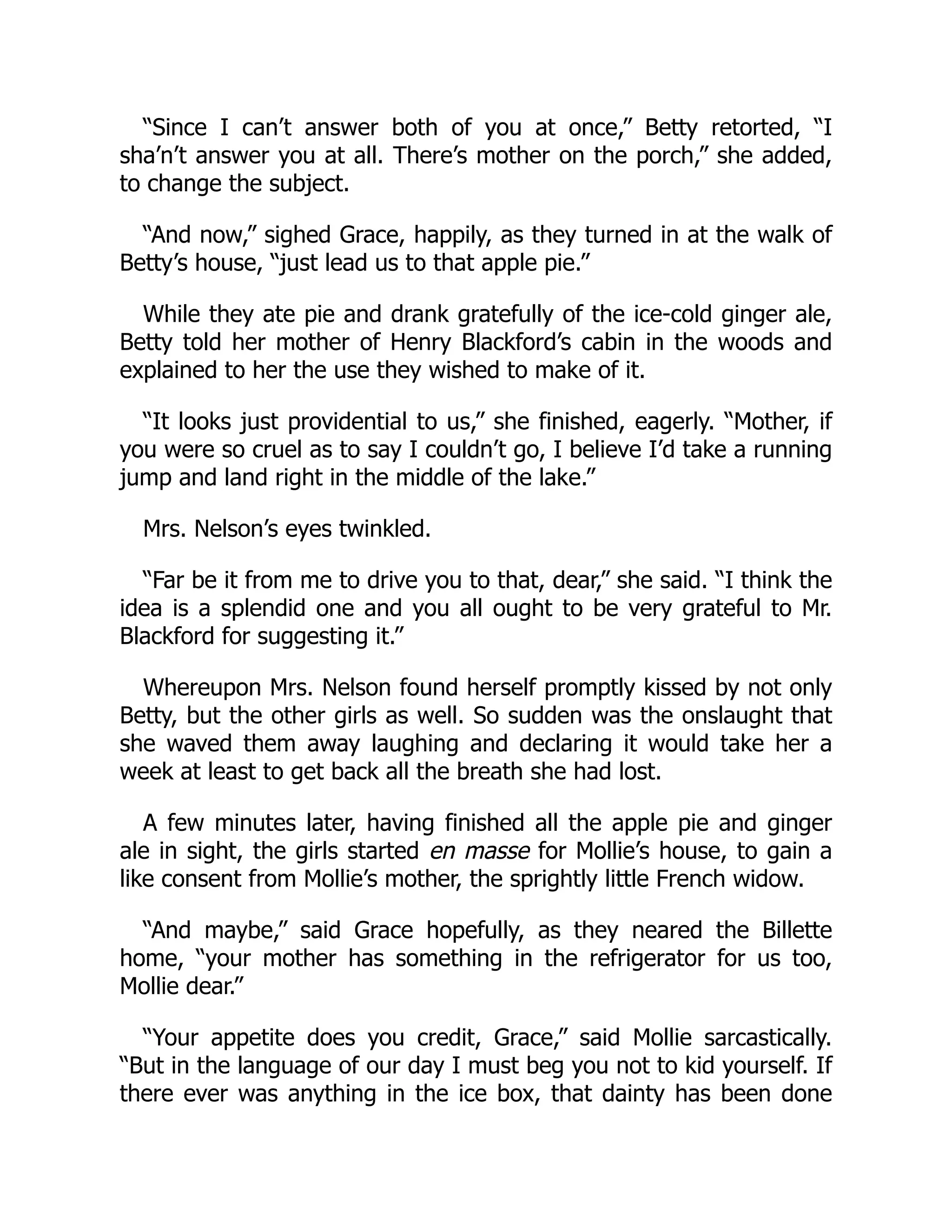 “Since I can’t answer both of you at once,” Betty retorted, “I
sha’n’t answer you at all. There’s mother on the porch,” she added,
to change the subject.
“And now,” sighed Grace, happily, as they turned in at the walk of
Betty’s house, “just lead us to that apple pie.”
While they ate pie and drank gratefully of the ice-cold ginger ale,
Betty told her mother of Henry Blackford’s cabin in the woods and
explained to her the use they wished to make of it.
“It looks just providential to us,” she finished, eagerly. “Mother, if
you were so cruel as to say I couldn’t go, I believe I’d take a running
jump and land right in the middle of the lake.”
Mrs. Nelson’s eyes twinkled.
“Far be it from me to drive you to that, dear,” she said. “I think the
idea is a splendid one and you all ought to be very grateful to Mr.
Blackford for suggesting it.”
Whereupon Mrs. Nelson found herself promptly kissed by not only
Betty, but the other girls as well. So sudden was the onslaught that
she waved them away laughing and declaring it would take her a
week at least to get back all the breath she had lost.
A few minutes later, having finished all the apple pie and ginger
ale in sight, the girls started en masse for Mollie’s house, to gain a
like consent from Mollie’s mother, the sprightly little French widow.
“And maybe,” said Grace hopefully, as they neared the Billette
home, “your mother has something in the refrigerator for us too,
Mollie dear.”
“Your appetite does you credit, Grace,” said Mollie sarcastically.
“But in the language of our day I must beg you not to kid yourself. If
there ever was anything in the ice box, that dainty has been done
 