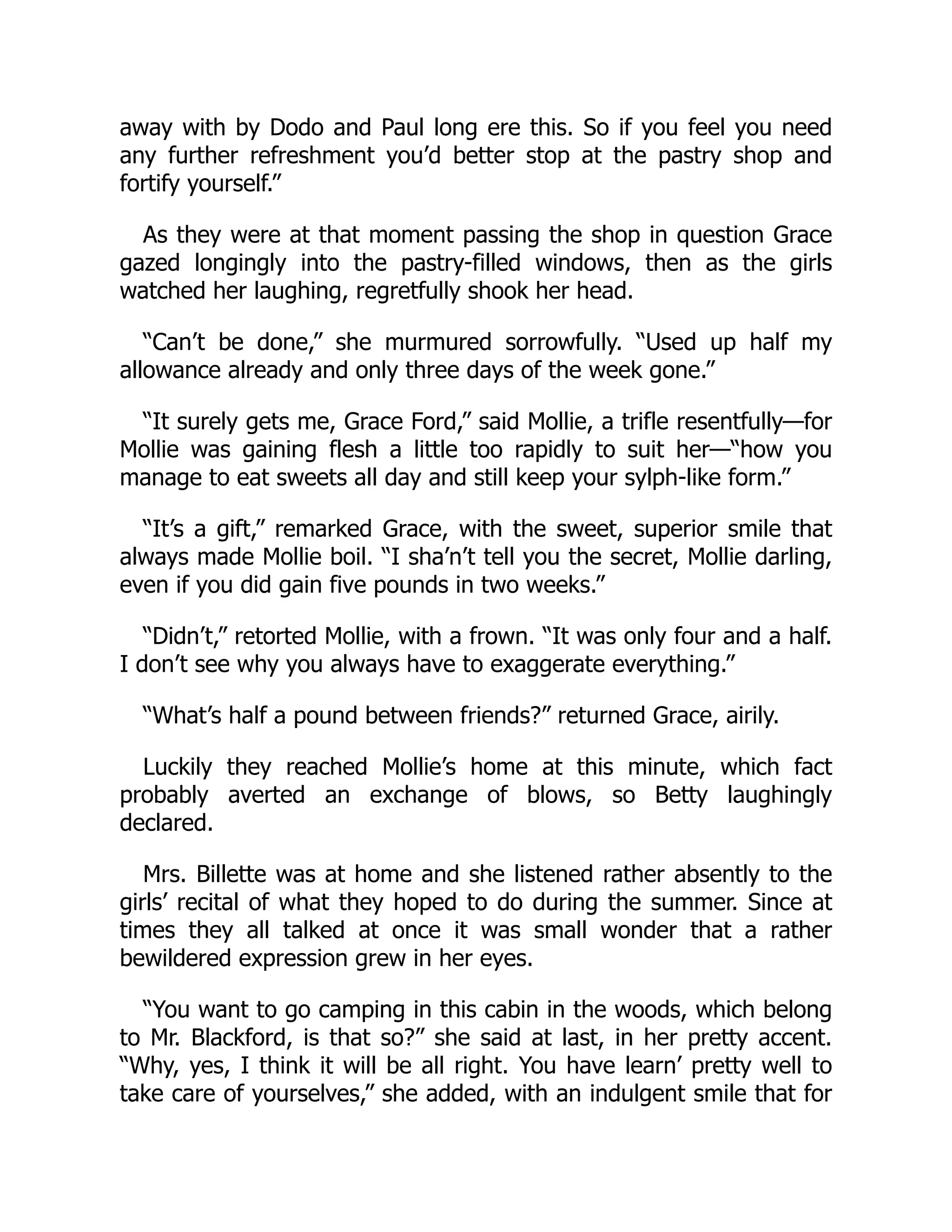 away with by Dodo and Paul long ere this. So if you feel you need
any further refreshment you’d better stop at the pastry shop and
fortify yourself.”
As they were at that moment passing the shop in question Grace
gazed longingly into the pastry-filled windows, then as the girls
watched her laughing, regretfully shook her head.
“Can’t be done,” she murmured sorrowfully. “Used up half my
allowance already and only three days of the week gone.”
“It surely gets me, Grace Ford,” said Mollie, a trifle resentfully—for
Mollie was gaining flesh a little too rapidly to suit her—“how you
manage to eat sweets all day and still keep your sylph-like form.”
“It’s a gift,” remarked Grace, with the sweet, superior smile that
always made Mollie boil. “I sha’n’t tell you the secret, Mollie darling,
even if you did gain five pounds in two weeks.”
“Didn’t,” retorted Mollie, with a frown. “It was only four and a half.
I don’t see why you always have to exaggerate everything.”
“What’s half a pound between friends?” returned Grace, airily.
Luckily they reached Mollie’s home at this minute, which fact
probably averted an exchange of blows, so Betty laughingly
declared.
Mrs. Billette was at home and she listened rather absently to the
girls’ recital of what they hoped to do during the summer. Since at
times they all talked at once it was small wonder that a rather
bewildered expression grew in her eyes.
“You want to go camping in this cabin in the woods, which belong
to Mr. Blackford, is that so?” she said at last, in her pretty accent.
“Why, yes, I think it will be all right. You have learn’ pretty well to
take care of yourselves,” she added, with an indulgent smile that for
 