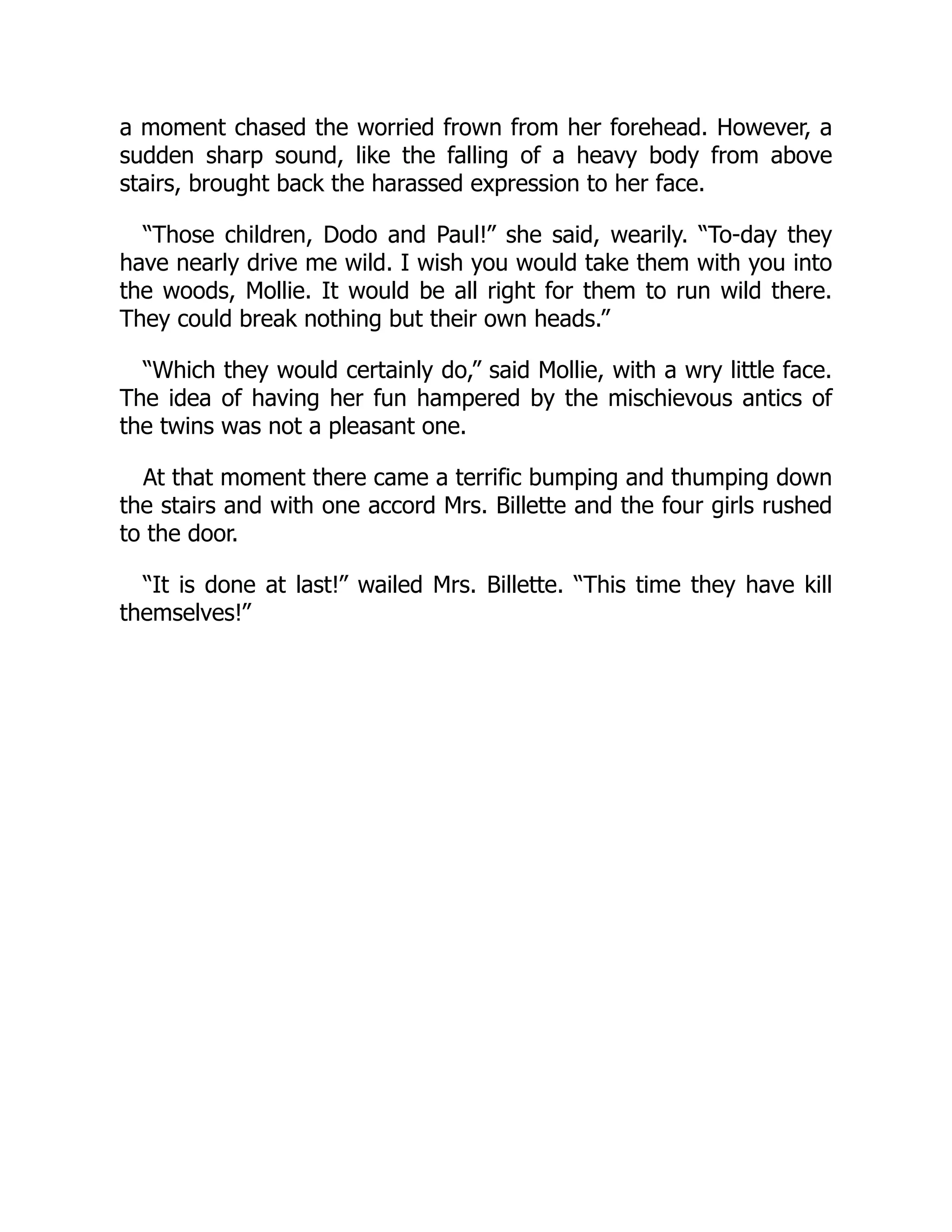 a moment chased the worried frown from her forehead. However, a
sudden sharp sound, like the falling of a heavy body from above
stairs, brought back the harassed expression to her face.
“Those children, Dodo and Paul!” she said, wearily. “To-day they
have nearly drive me wild. I wish you would take them with you into
the woods, Mollie. It would be all right for them to run wild there.
They could break nothing but their own heads.”
“Which they would certainly do,” said Mollie, with a wry little face.
The idea of having her fun hampered by the mischievous antics of
the twins was not a pleasant one.
At that moment there came a terrific bumping and thumping down
the stairs and with one accord Mrs. Billette and the four girls rushed
to the door.
“It is done at last!” wailed Mrs. Billette. “This time they have kill
themselves!”
 