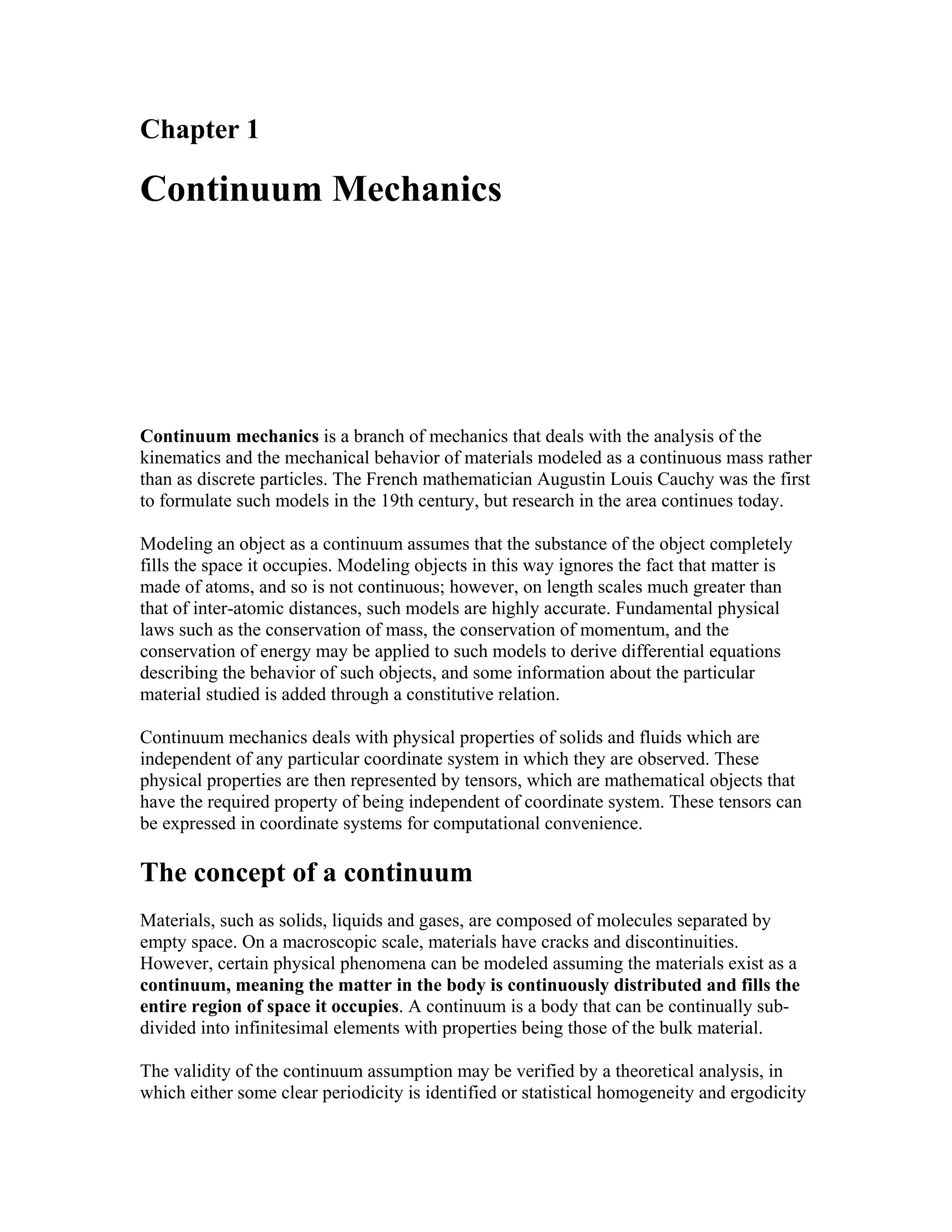 Chapter 1
Continuum Mechanics
Continuum mechanics is a branch of mechanics that deals with the analysis of the
kinematics and the mechanical behavior of materials modeled as a continuous mass rather
than as discrete particles. The French mathematician Augustin Louis Cauchy was the first
to formulate such models in the 19th century, but research in the area continues today.
Modeling an object as a continuum assumes that the substance of the object completely
fills the space it occupies. Modeling objects in this way ignores the fact that matter is
made of atoms, and so is not continuous; however, on length scales much greater than
that of inter-atomic distances, such models are highly accurate. Fundamental physical
laws such as the conservation of mass, the conservation of momentum, and the
conservation of energy may be applied to such models to derive differential equations
describing the behavior of such objects, and some information about the particular
material studied is added through a constitutive relation.
Continuum mechanics deals with physical properties of solids and fluids which are
independent of any particular coordinate system in which they are observed. These
physical properties are then represented by tensors, which are mathematical objects that
have the required property of being independent of coordinate system. These tensors can
be expressed in coordinate systems for computational convenience.
The concept of a continuum
Materials, such as solids, liquids and gases, are composed of molecules separated by
empty space. On a macroscopic scale, materials have cracks and discontinuities.
However, certain physical phenomena can be modeled assuming the materials exist as a
continuum, meaning the matter in the body is continuously distributed and fills the
entire region of space it occupies. A continuum is a body that can be continually sub-
divided into infinitesimal elements with properties being those of the bulk material.
The validity of the continuum assumption may be verified by a theoretical analysis, in
which either some clear periodicity is identified or statistical homogeneity and ergodicity
 