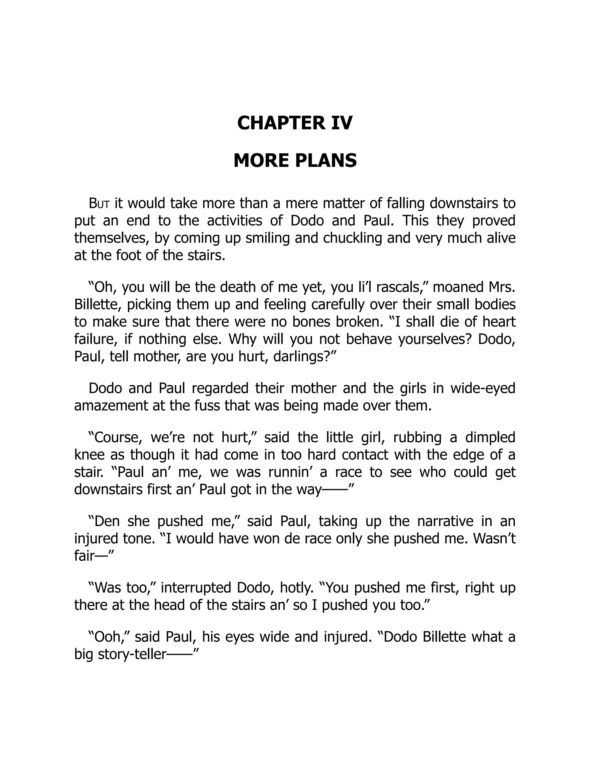 CHAPTER IV
MORE PLANS
But it would take more than a mere matter of falling downstairs to
put an end to the activities of Dodo and Paul. This they proved
themselves, by coming up smiling and chuckling and very much alive
at the foot of the stairs.
“Oh, you will be the death of me yet, you li’l rascals,” moaned Mrs.
Billette, picking them up and feeling carefully over their small bodies
to make sure that there were no bones broken. “I shall die of heart
failure, if nothing else. Why will you not behave yourselves? Dodo,
Paul, tell mother, are you hurt, darlings?”
Dodo and Paul regarded their mother and the girls in wide-eyed
amazement at the fuss that was being made over them.
“Course, we’re not hurt,” said the little girl, rubbing a dimpled
knee as though it had come in too hard contact with the edge of a
stair. “Paul an’ me, we was runnin’ a race to see who could get
downstairs first an’ Paul got in the way——”
“Den she pushed me,” said Paul, taking up the narrative in an
injured tone. “I would have won de race only she pushed me. Wasn’t
fair—”
“Was too,” interrupted Dodo, hotly. “You pushed me first, right up
there at the head of the stairs an’ so I pushed you too.”
“Ooh,” said Paul, his eyes wide and injured. “Dodo Billette what a
big story-teller——”
 