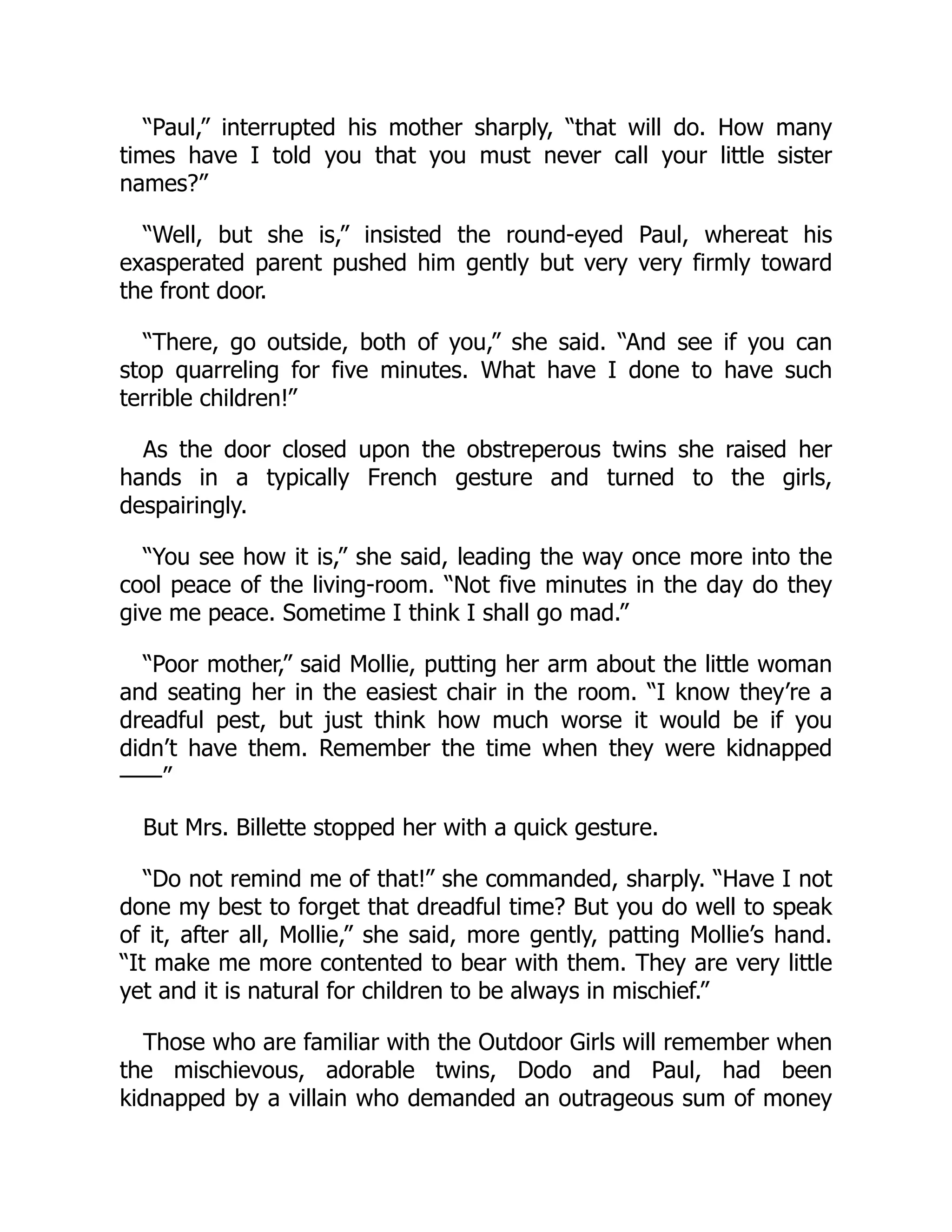 “Paul,” interrupted his mother sharply, “that will do. How many
times have I told you that you must never call your little sister
names?”
“Well, but she is,” insisted the round-eyed Paul, whereat his
exasperated parent pushed him gently but very very firmly toward
the front door.
“There, go outside, both of you,” she said. “And see if you can
stop quarreling for five minutes. What have I done to have such
terrible children!”
As the door closed upon the obstreperous twins she raised her
hands in a typically French gesture and turned to the girls,
despairingly.
“You see how it is,” she said, leading the way once more into the
cool peace of the living-room. “Not five minutes in the day do they
give me peace. Sometime I think I shall go mad.”
“Poor mother,” said Mollie, putting her arm about the little woman
and seating her in the easiest chair in the room. “I know they’re a
dreadful pest, but just think how much worse it would be if you
didn’t have them. Remember the time when they were kidnapped
——”
But Mrs. Billette stopped her with a quick gesture.
“Do not remind me of that!” she commanded, sharply. “Have I not
done my best to forget that dreadful time? But you do well to speak
of it, after all, Mollie,” she said, more gently, patting Mollie’s hand.
“It make me more contented to bear with them. They are very little
yet and it is natural for children to be always in mischief.”
Those who are familiar with the Outdoor Girls will remember when
the mischievous, adorable twins, Dodo and Paul, had been
kidnapped by a villain who demanded an outrageous sum of money
 