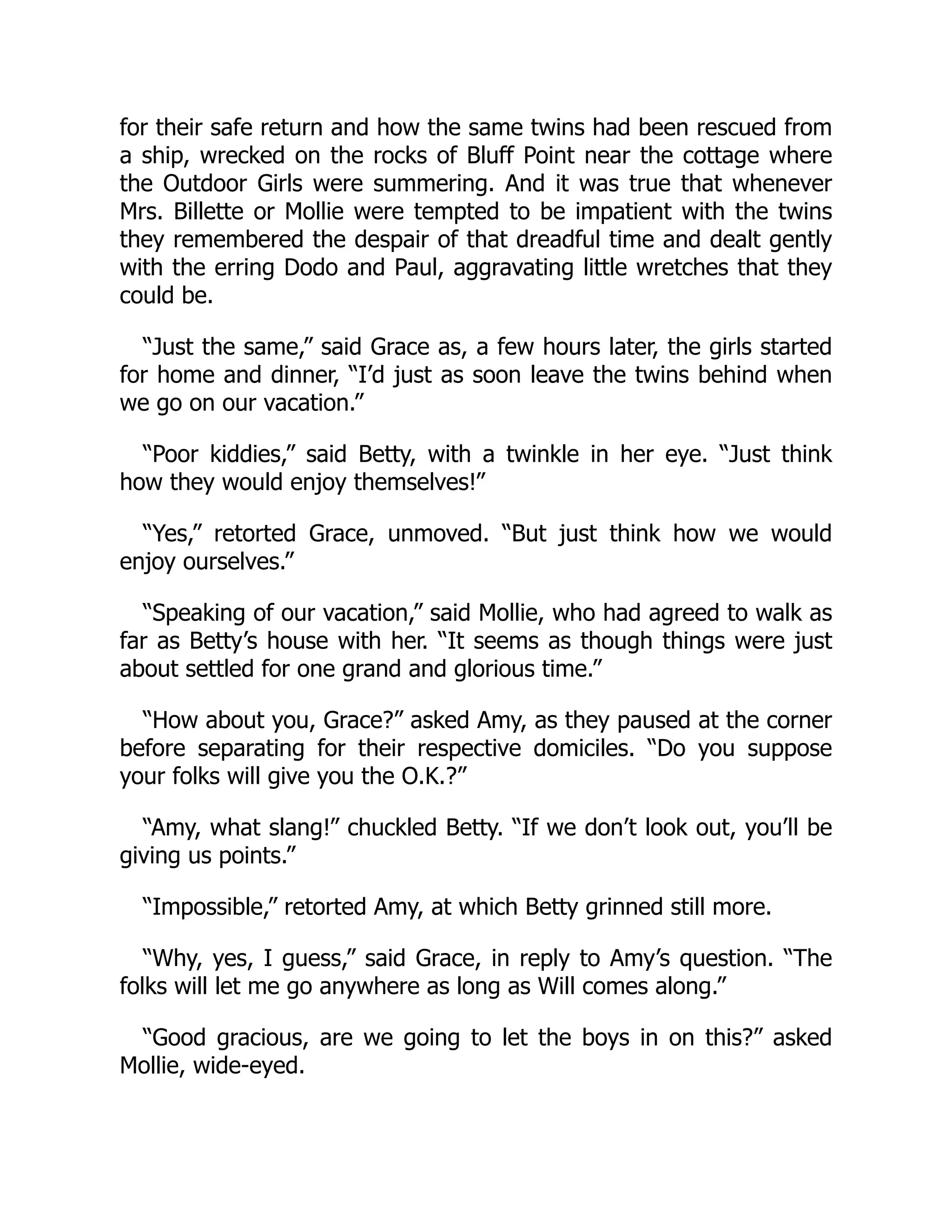for their safe return and how the same twins had been rescued from
a ship, wrecked on the rocks of Bluff Point near the cottage where
the Outdoor Girls were summering. And it was true that whenever
Mrs. Billette or Mollie were tempted to be impatient with the twins
they remembered the despair of that dreadful time and dealt gently
with the erring Dodo and Paul, aggravating little wretches that they
could be.
“Just the same,” said Grace as, a few hours later, the girls started
for home and dinner, “I’d just as soon leave the twins behind when
we go on our vacation.”
“Poor kiddies,” said Betty, with a twinkle in her eye. “Just think
how they would enjoy themselves!”
“Yes,” retorted Grace, unmoved. “But just think how we would
enjoy ourselves.”
“Speaking of our vacation,” said Mollie, who had agreed to walk as
far as Betty’s house with her. “It seems as though things were just
about settled for one grand and glorious time.”
“How about you, Grace?” asked Amy, as they paused at the corner
before separating for their respective domiciles. “Do you suppose
your folks will give you the O.K.?”
“Amy, what slang!” chuckled Betty. “If we don’t look out, you’ll be
giving us points.”
“Impossible,” retorted Amy, at which Betty grinned still more.
“Why, yes, I guess,” said Grace, in reply to Amy’s question. “The
folks will let me go anywhere as long as Will comes along.”
“Good gracious, are we going to let the boys in on this?” asked
Mollie, wide-eyed.
 