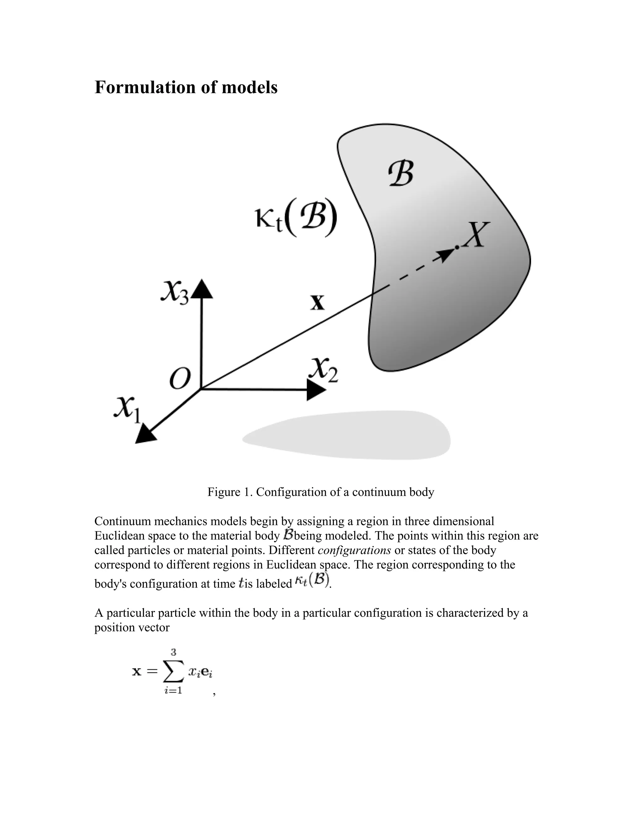 Formulation of models
Figure 1. Configuration of a continuum body
Continuum mechanics models begin by assigning a region in three dimensional
Euclidean space to the material body being modeled. The points within this region are
called particles or material points. Different configurations or states of the body
correspond to different regions in Euclidean space. The region corresponding to the
body's configuration at time is labeled .
A particular particle within the body in a particular configuration is characterized by a
position vector
,
 