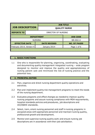 JOB DESCRIPTION
JOB TITLE
QUALITY NURSE
REPORTS TO DIRECTOR OF NURSING
DEPARTMENT JOB CODE
NURSING NR-002-4
EFFECTIVE DATE DATE REVISED NO. OF PAGES
February 2014, Version 4 January 2014 Page 1 of 6
1. BASIC FUNCTIONS
1.1 One who is responsible for planning, organizing, coordinating, evaluating
and documenting quality management integrated nursing – wide program
designed to monitor and improve the quality and appropriateness of
nursing patient care and minimized the risk of nursing practice and the
potential loss.
2. PRINCIPAL DUTIES
2.1 Plan, organize and direct nursing department quality operations and
activities.
2.2 Plan and implement quality risk management programs to meet the needs
of the nursing department.
2.3 Evaluates programs and effect changes as needed to improve quality
nursing programs and assure nursing compliance with MOH requirements,
hospital standards policies and procedures, job descriptions and
JCI/CBAHI standards.
2.4 Select, train, orient nursing personnel and staff in nursing programs in
assigned areas with appropriate personnel and maintain nursing quality,
professional growth and development.
2.5 Monitor and supervise nursing quality work and ensure nursing job
descriptions are in accordance with their job satisfaction.
 