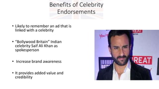 Benefits of Celebrity
Endorsements
• Likely to remember an ad that is
linked with a celebrity
• “Bollywood Britain” Indian
celebrity Saif Ali Khan as
spokesperson
• Increase brand awareness
• It provides added value and
credibility
 