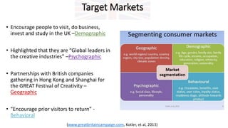 Target Markets
• Encourage people to visit, do business,
invest and study in the UK –Demographic
• Highlighted that they are “Global leaders in
the creative industries” –Psychographic
• Partnerships with British companies
gathering in Hong Kong and Shanghai for
the GREAT Festival of Creativity –
Geographic
• “Encourage prior visitors to return” -
Behavioral
(www.greatbritaincampaign.com, Kotler, et al, 2013)
 