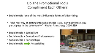 Do The Promotional Tools
Compliment Each Other?
• Social media -one of the most influential forms of advertising
• “The real way of getting into social media is you don’t advertise, you
participate in the community” - Kotler, Armstrong, 2010:539
• Social media + Symbolism
• Social media + Celebrities Endorsements
• Social media + Partnerships
• Social media Accessibility
 