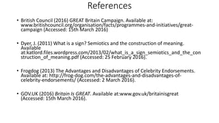 References
• British Council (2016) GREAT Britain Campaign. Available at:
www.britishcouncil.org/organisation/facts/programmes-and-initiatives/great-
campaign (Accessed: 15th March 2016)
• Dyer, J. (2011) What is a sign? Semiotics and the construction of meaning.
Available
at:katlord.files.wordpress.com/2013/02/what_is_a_sign_semiotics_and_the_con
struction_of_meaning.pdf (Accessed: 25 February 2016).
• Frogdog (2013) The Advantages and Disadvantages of Celebrity Endorsements.
Available at: http://frog-dog.com/the-advantages-and-disadvantages-of-
celebrity-endorsements/ (Accessed: 2 March 2016).
• GOV.UK (2016) Britain Is GREAT. Available at:www.gov.uk/britainisgreat
(Accessed: 15th March 2016).
 