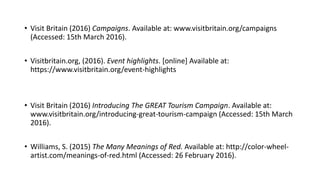 • Visit Britain (2016) Campaigns. Available at: www.visitbritain.org/campaigns
(Accessed: 15th March 2016).
• Visitbritain.org, (2016). Event highlights. [online] Available at:
https://www.visitbritain.org/event-highlights
• Visit Britain (2016) Introducing The GREAT Tourism Campaign. Available at:
www.visitbritain.org/introducing-great-tourism-campaign (Accessed: 15th March
2016).
• Williams, S. (2015) The Many Meanings of Red. Available at: http://color-wheel-
artist.com/meanings-of-red.html (Accessed: 26 February 2016).
 