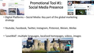 Promotional Tool #1:
Social Media Presence
• Digital Platforms – Social Media: Key part of the global marketing
strategy
• Youtube, Facebook, Twitter, Instagram, Pinterest, Weixin, Weibo
• ‘LoveWall’: multiple languages, localised homepages, videos, images
 