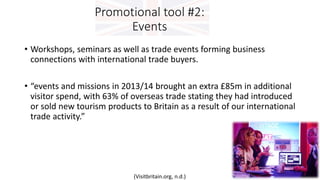 Promotional tool #2:
Events
• Workshops, seminars as well as trade events forming business
connections with international trade buyers.
• “events and missions in 2013/14 brought an extra £85m in additional
visitor spend, with 63% of overseas trade stating they had introduced
or sold new tourism products to Britain as a result of our international
trade activity.”
(Visitbritain.org, n.d.)
 