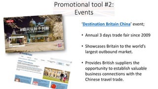 Promotional tool #2:
Events
‘Destination Britain China’ event;
• Annual 3 days trade fair since 2009
• Showcases Britain to the world’s
largest outbound market.
• Provides British suppliers the
opportunity to establish valuable
business connections with the
Chinese travel trade.
 