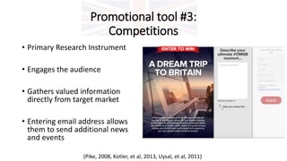 Promotional tool #3:
Competitions
• Primary Research Instrument
• Engages the audience
• Gathers valued information
directly from target market
• Entering email address allows
them to send additional news
and events
(Pike, 2008, Kotler, et al, 2013, Uysal, et al, 2011)
 