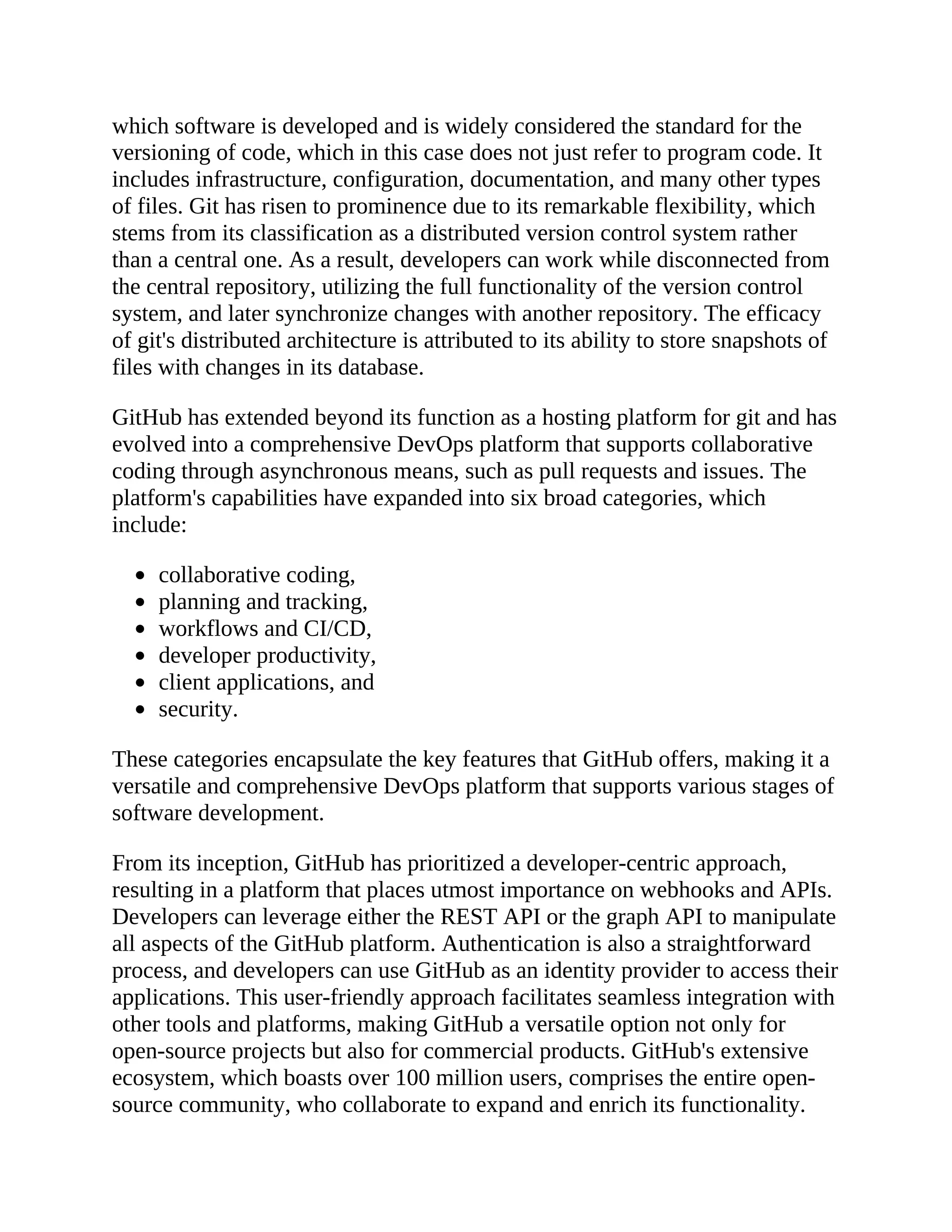 which software is developed and is widely considered the standard for the
versioning of code, which in this case does not just refer to program code. It
includes infrastructure, configuration, documentation, and many other types
of files. Git has risen to prominence due to its remarkable flexibility, which
stems from its classification as a distributed version control system rather
than a central one. As a result, developers can work while disconnected from
the central repository, utilizing the full functionality of the version control
system, and later synchronize changes with another repository. The efficacy
of git's distributed architecture is attributed to its ability to store snapshots of
files with changes in its database.
GitHub has extended beyond its function as a hosting platform for git and has
evolved into a comprehensive DevOps platform that supports collaborative
coding through asynchronous means, such as pull requests and issues. The
platform's capabilities have expanded into six broad categories, which
include:
collaborative coding,
planning and tracking,
workflows and CI/CD,
developer productivity,
client applications, and
security.
These categories encapsulate the key features that GitHub offers, making it a
versatile and comprehensive DevOps platform that supports various stages of
software development.
From its inception, GitHub has prioritized a developer-centric approach,
resulting in a platform that places utmost importance on webhooks and APIs.
Developers can leverage either the REST API or the graph API to manipulate
all aspects of the GitHub platform. Authentication is also a straightforward
process, and developers can use GitHub as an identity provider to access their
applications. This user-friendly approach facilitates seamless integration with
other tools and platforms, making GitHub a versatile option not only for
open-source projects but also for commercial products. GitHub's extensive
ecosystem, which boasts over 100 million users, comprises the entire open-
source community, who collaborate to expand and enrich its functionality.
 