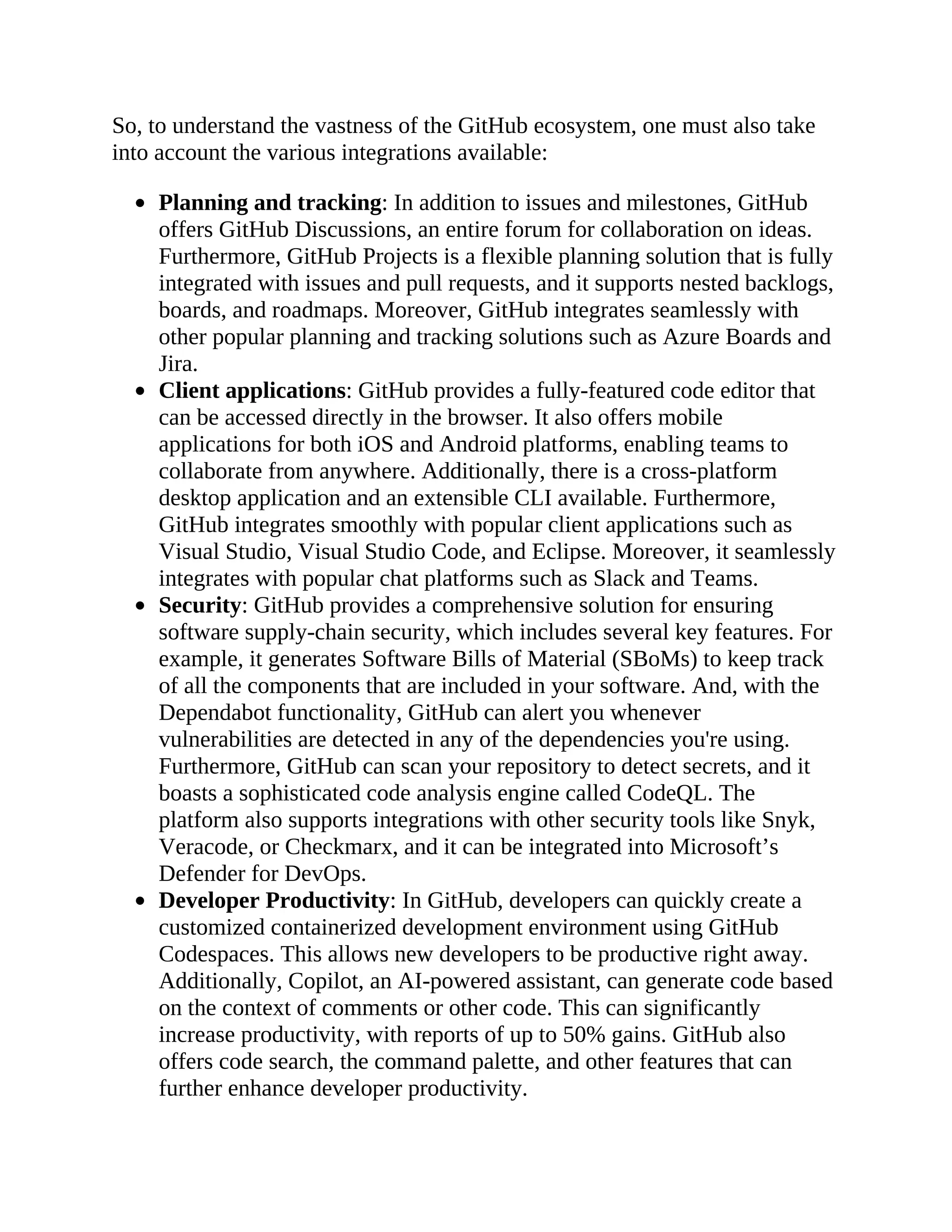 So, to understand the vastness of the GitHub ecosystem, one must also take
into account the various integrations available:
Planning and tracking: In addition to issues and milestones, GitHub
offers GitHub Discussions, an entire forum for collaboration on ideas.
Furthermore, GitHub Projects is a flexible planning solution that is fully
integrated with issues and pull requests, and it supports nested backlogs,
boards, and roadmaps. Moreover, GitHub integrates seamlessly with
other popular planning and tracking solutions such as Azure Boards and
Jira.
Client applications: GitHub provides a fully-featured code editor that
can be accessed directly in the browser. It also offers mobile
applications for both iOS and Android platforms, enabling teams to
collaborate from anywhere. Additionally, there is a cross-platform
desktop application and an extensible CLI available. Furthermore,
GitHub integrates smoothly with popular client applications such as
Visual Studio, Visual Studio Code, and Eclipse. Moreover, it seamlessly
integrates with popular chat platforms such as Slack and Teams.
Security: GitHub provides a comprehensive solution for ensuring
software supply-chain security, which includes several key features. For
example, it generates Software Bills of Material (SBoMs) to keep track
of all the components that are included in your software. And, with the
Dependabot functionality, GitHub can alert you whenever
vulnerabilities are detected in any of the dependencies you're using.
Furthermore, GitHub can scan your repository to detect secrets, and it
boasts a sophisticated code analysis engine called CodeQL. The
platform also supports integrations with other security tools like Snyk,
Veracode, or Checkmarx, and it can be integrated into Microsoft’s
Defender for DevOps.
Developer Productivity: In GitHub, developers can quickly create a
customized containerized development environment using GitHub
Codespaces. This allows new developers to be productive right away.
Additionally, Copilot, an AI-powered assistant, can generate code based
on the context of comments or other code. This can significantly
increase productivity, with reports of up to 50% gains. GitHub also
offers code search, the command palette, and other features that can
further enhance developer productivity.
 