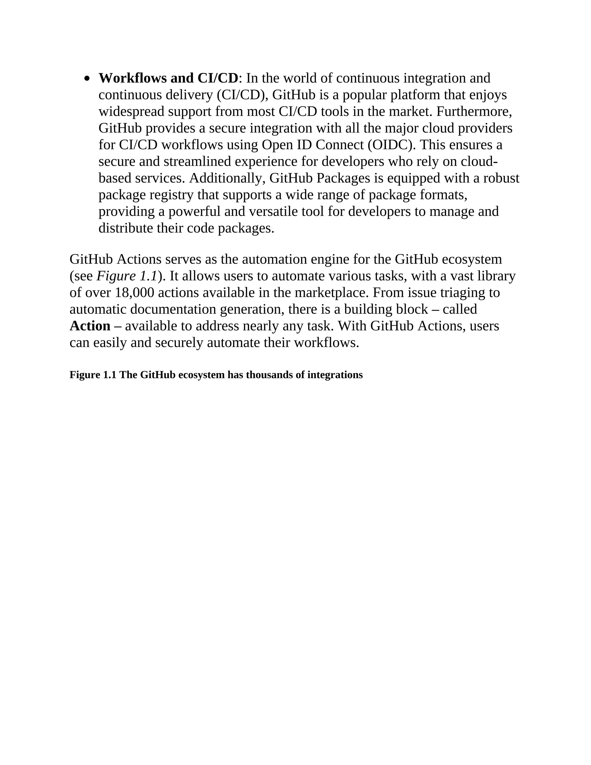 Workflows and CI/CD: In the world of continuous integration and
continuous delivery (CI/CD), GitHub is a popular platform that enjoys
widespread support from most CI/CD tools in the market. Furthermore,
GitHub provides a secure integration with all the major cloud providers
for CI/CD workflows using Open ID Connect (OIDC). This ensures a
secure and streamlined experience for developers who rely on cloud-
based services. Additionally, GitHub Packages is equipped with a robust
package registry that supports a wide range of package formats,
providing a powerful and versatile tool for developers to manage and
distribute their code packages.
GitHub Actions serves as the automation engine for the GitHub ecosystem
(see Figure 1.1). It allows users to automate various tasks, with a vast library
of over 18,000 actions available in the marketplace. From issue triaging to
automatic documentation generation, there is a building block – called
Action – available to address nearly any task. With GitHub Actions, users
can easily and securely automate their workflows.
Figure 1.1 The GitHub ecosystem has thousands of integrations
 