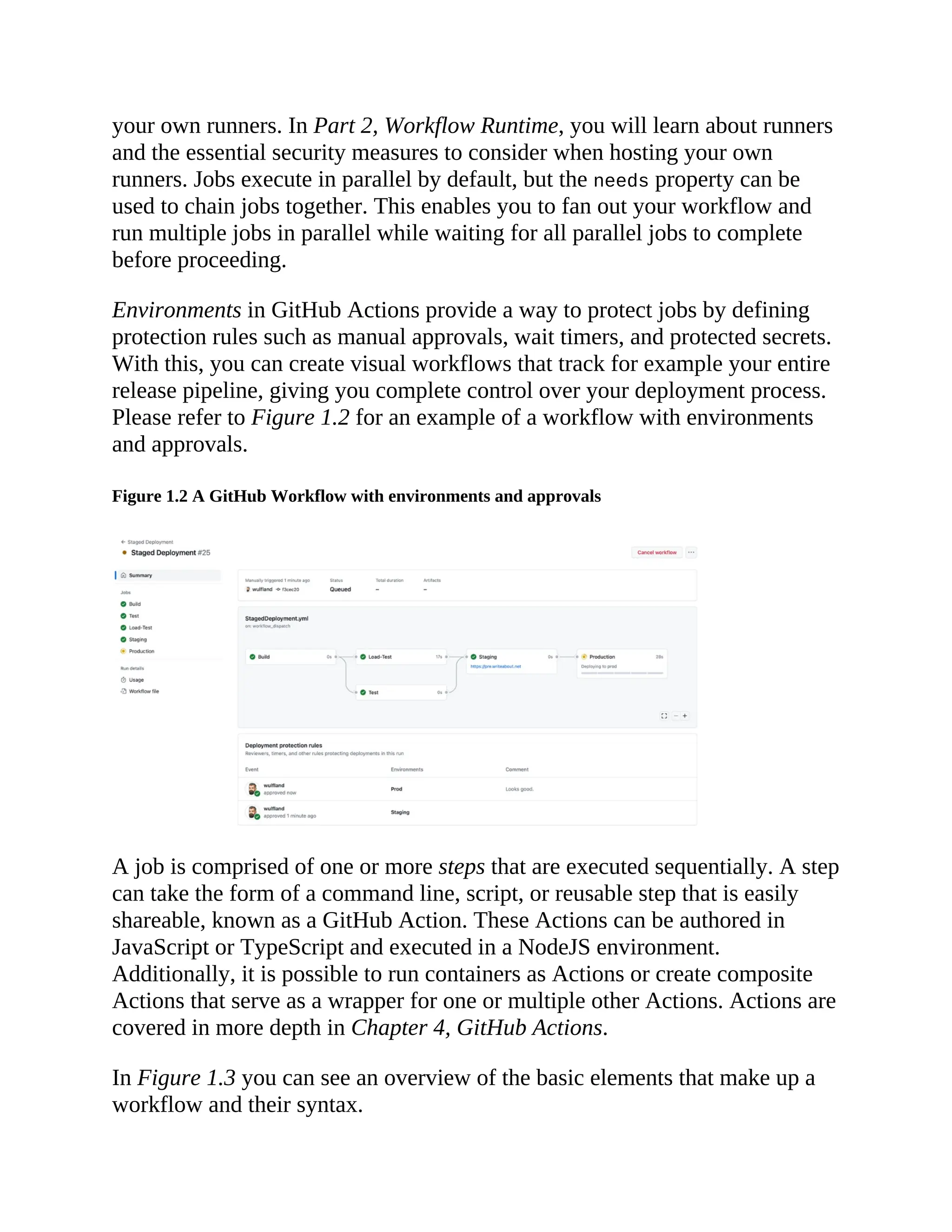 your own runners. In Part 2, Workflow Runtime, you will learn about runners
and the essential security measures to consider when hosting your own
runners. Jobs execute in parallel by default, but the needs property can be
used to chain jobs together. This enables you to fan out your workflow and
run multiple jobs in parallel while waiting for all parallel jobs to complete
before proceeding.
Environments in GitHub Actions provide a way to protect jobs by defining
protection rules such as manual approvals, wait timers, and protected secrets.
With this, you can create visual workflows that track for example your entire
release pipeline, giving you complete control over your deployment process.
Please refer to Figure 1.2 for an example of a workflow with environments
and approvals.
Figure 1.2 A GitHub Workflow with environments and approvals
A job is comprised of one or more steps that are executed sequentially. A step
can take the form of a command line, script, or reusable step that is easily
shareable, known as a GitHub Action. These Actions can be authored in
JavaScript or TypeScript and executed in a NodeJS environment.
Additionally, it is possible to run containers as Actions or create composite
Actions that serve as a wrapper for one or multiple other Actions. Actions are
covered in more depth in Chapter 4, GitHub Actions.
In Figure 1.3 you can see an overview of the basic elements that make up a
workflow and their syntax.
 