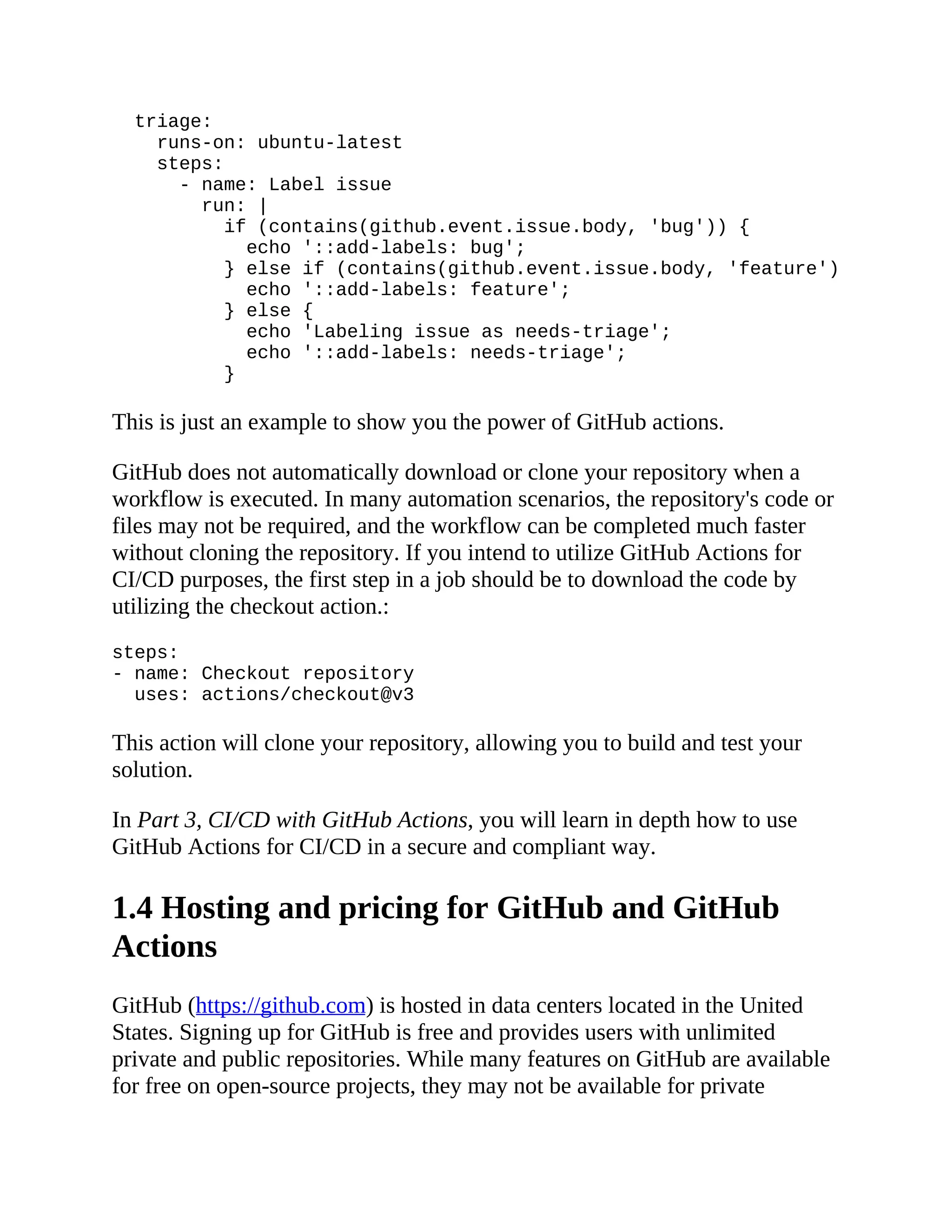 triage:
runs-on: ubuntu-latest
steps:
- name: Label issue
run: |
if (contains(github.event.issue.body, 'bug')) {
echo '::add-labels: bug';
} else if (contains(github.event.issue.body, 'feature')) {
echo '::add-labels: feature';
} else {
echo 'Labeling issue as needs-triage';
echo '::add-labels: needs-triage';
}
This is just an example to show you the power of GitHub actions.
GitHub does not automatically download or clone your repository when a
workflow is executed. In many automation scenarios, the repository's code or
files may not be required, and the workflow can be completed much faster
without cloning the repository. If you intend to utilize GitHub Actions for
CI/CD purposes, the first step in a job should be to download the code by
utilizing the checkout action.:
steps:
- name: Checkout repository
uses: actions/checkout@v3
This action will clone your repository, allowing you to build and test your
solution.
In Part 3, CI/CD with GitHub Actions, you will learn in depth how to use
GitHub Actions for CI/CD in a secure and compliant way.
1.4 Hosting and pricing for GitHub and GitHub
Actions
GitHub (https://github.com) is hosted in data centers located in the United
States. Signing up for GitHub is free and provides users with unlimited
private and public repositories. While many features on GitHub are available
for free on open-source projects, they may not be available for private
 