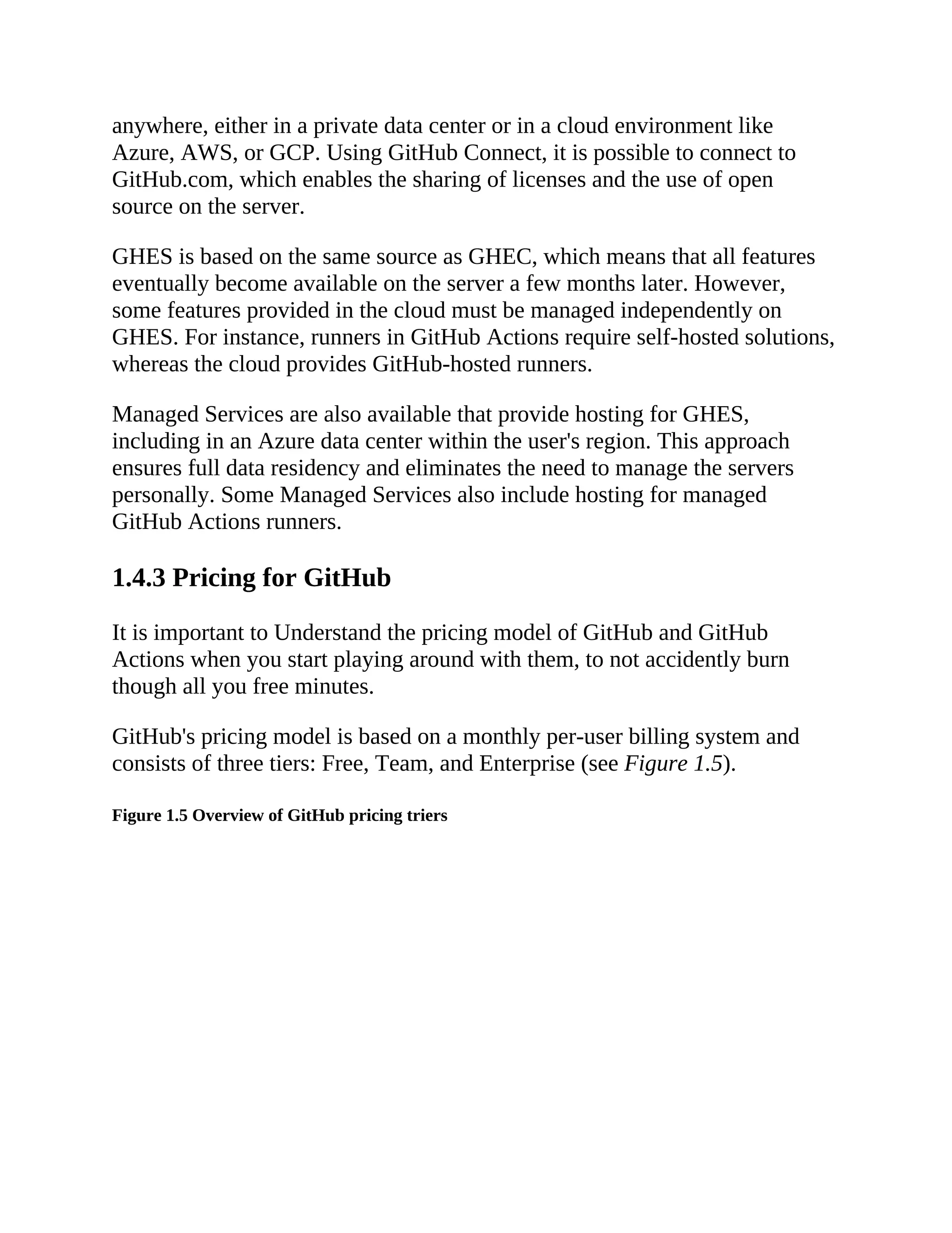 anywhere, either in a private data center or in a cloud environment like
Azure, AWS, or GCP. Using GitHub Connect, it is possible to connect to
GitHub.com, which enables the sharing of licenses and the use of open
source on the server.
GHES is based on the same source as GHEC, which means that all features
eventually become available on the server a few months later. However,
some features provided in the cloud must be managed independently on
GHES. For instance, runners in GitHub Actions require self-hosted solutions,
whereas the cloud provides GitHub-hosted runners.
Managed Services are also available that provide hosting for GHES,
including in an Azure data center within the user's region. This approach
ensures full data residency and eliminates the need to manage the servers
personally. Some Managed Services also include hosting for managed
GitHub Actions runners.
1.4.3 Pricing for GitHub
It is important to Understand the pricing model of GitHub and GitHub
Actions when you start playing around with them, to not accidently burn
though all you free minutes.
GitHub's pricing model is based on a monthly per-user billing system and
consists of three tiers: Free, Team, and Enterprise (see Figure 1.5).
Figure 1.5 Overview of GitHub pricing triers
 
