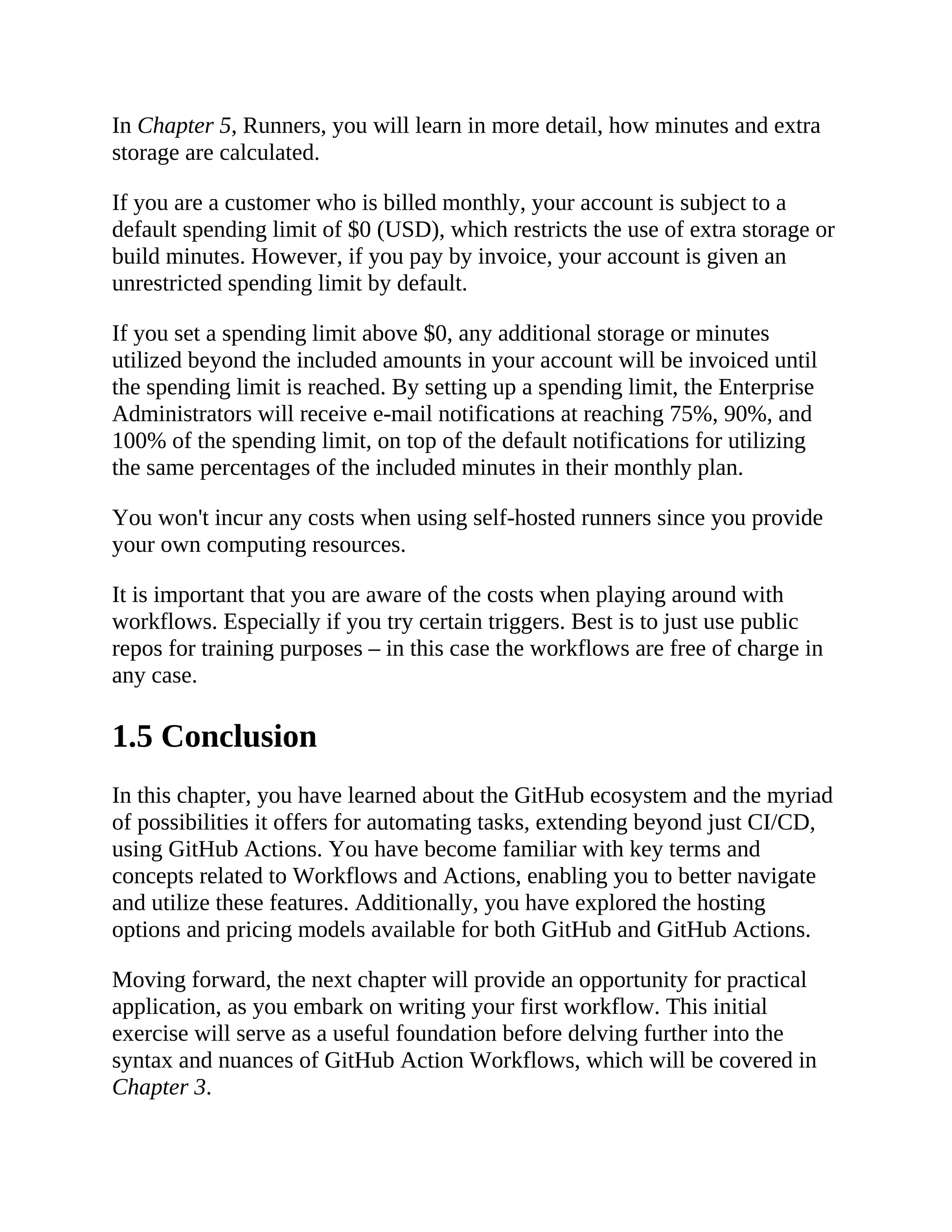 In Chapter 5, Runners, you will learn in more detail, how minutes and extra
storage are calculated.
If you are a customer who is billed monthly, your account is subject to a
default spending limit of $0 (USD), which restricts the use of extra storage or
build minutes. However, if you pay by invoice, your account is given an
unrestricted spending limit by default.
If you set a spending limit above $0, any additional storage or minutes
utilized beyond the included amounts in your account will be invoiced until
the spending limit is reached. By setting up a spending limit, the Enterprise
Administrators will receive e-mail notifications at reaching 75%, 90%, and
100% of the spending limit, on top of the default notifications for utilizing
the same percentages of the included minutes in their monthly plan.
You won't incur any costs when using self-hosted runners since you provide
your own computing resources.
It is important that you are aware of the costs when playing around with
workflows. Especially if you try certain triggers. Best is to just use public
repos for training purposes – in this case the workflows are free of charge in
any case.
1.5 Conclusion
In this chapter, you have learned about the GitHub ecosystem and the myriad
of possibilities it offers for automating tasks, extending beyond just CI/CD,
using GitHub Actions. You have become familiar with key terms and
concepts related to Workflows and Actions, enabling you to better navigate
and utilize these features. Additionally, you have explored the hosting
options and pricing models available for both GitHub and GitHub Actions.
Moving forward, the next chapter will provide an opportunity for practical
application, as you embark on writing your first workflow. This initial
exercise will serve as a useful foundation before delving further into the
syntax and nuances of GitHub Action Workflows, which will be covered in
Chapter 3.
 