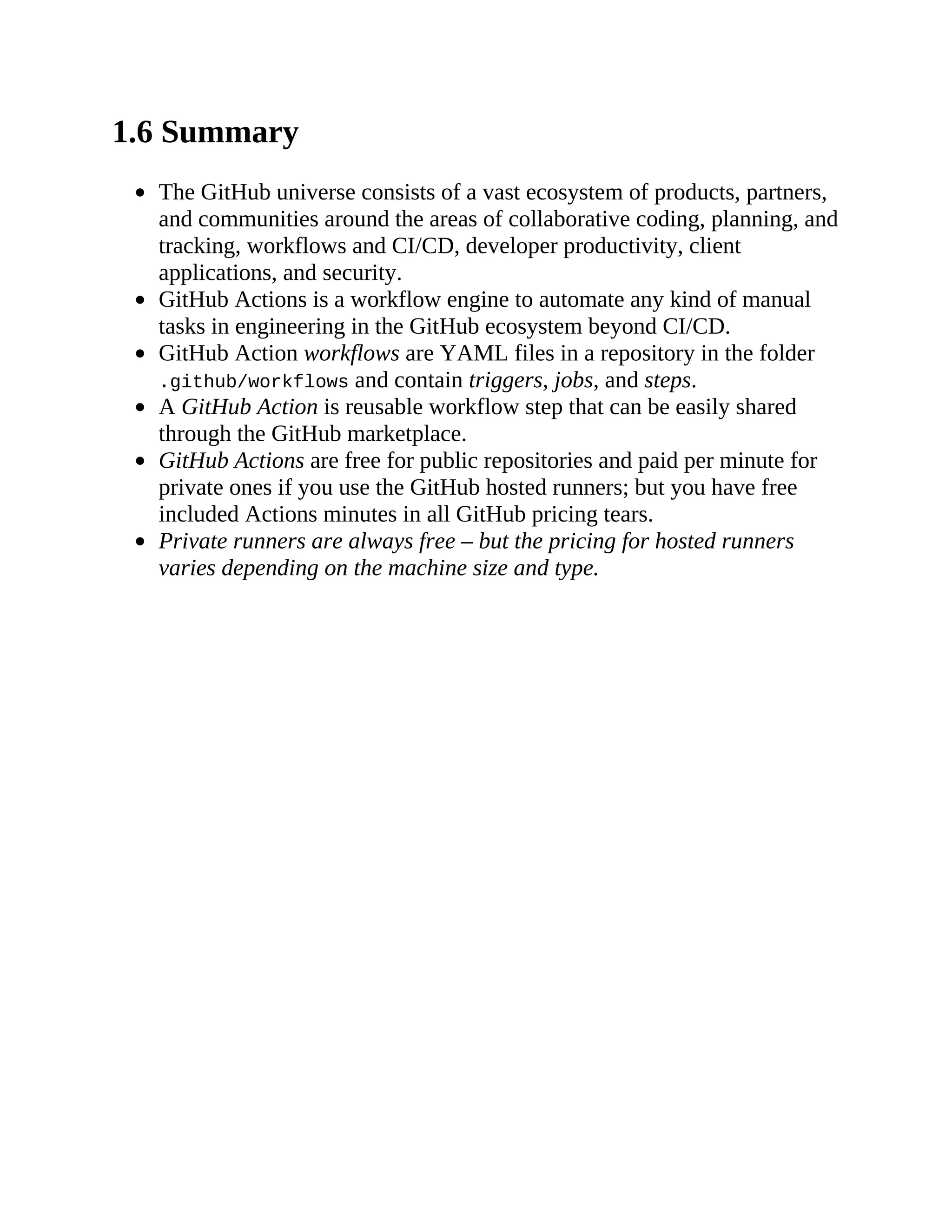 1.6 Summary
The GitHub universe consists of a vast ecosystem of products, partners,
and communities around the areas of collaborative coding, planning, and
tracking, workflows and CI/CD, developer productivity, client
applications, and security.
GitHub Actions is a workflow engine to automate any kind of manual
tasks in engineering in the GitHub ecosystem beyond CI/CD.
GitHub Action workflows are YAML files in a repository in the folder
.github/workflows and contain triggers, jobs, and steps.
A GitHub Action is reusable workflow step that can be easily shared
through the GitHub marketplace.
GitHub Actions are free for public repositories and paid per minute for
private ones if you use the GitHub hosted runners; but you have free
included Actions minutes in all GitHub pricing tears.
Private runners are always free – but the pricing for hosted runners
varies depending on the machine size and type.
 