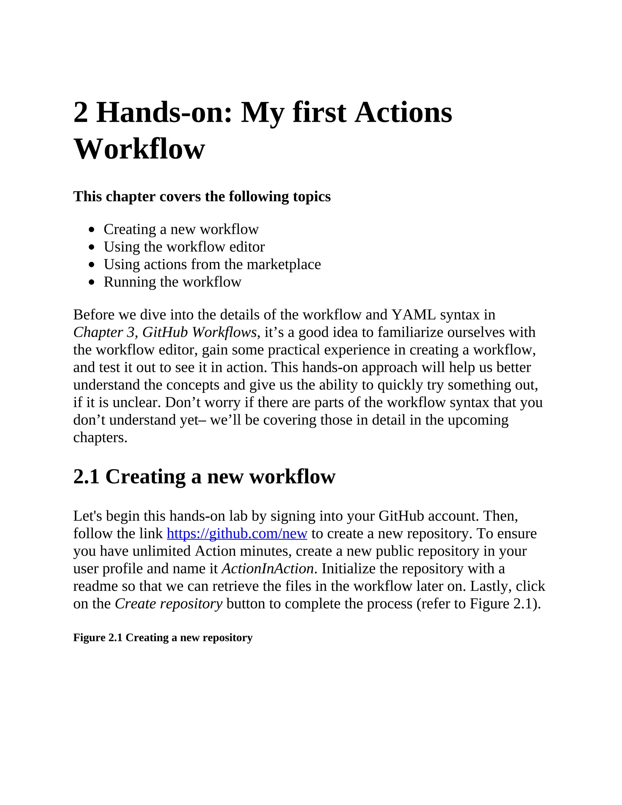 2 Hands-on: My first Actions
Workflow
This chapter covers the following topics
Creating a new workflow
Using the workflow editor
Using actions from the marketplace
Running the workflow
Before we dive into the details of the workflow and YAML syntax in
Chapter 3, GitHub Workflows, it’s a good idea to familiarize ourselves with
the workflow editor, gain some practical experience in creating a workflow,
and test it out to see it in action. This hands-on approach will help us better
understand the concepts and give us the ability to quickly try something out,
if it is unclear. Don’t worry if there are parts of the workflow syntax that you
don’t understand yet– we’ll be covering those in detail in the upcoming
chapters.
2.1 Creating a new workflow
Let's begin this hands-on lab by signing into your GitHub account. Then,
follow the link https://github.com/new to create a new repository. To ensure
you have unlimited Action minutes, create a new public repository in your
user profile and name it ActionInAction. Initialize the repository with a
readme so that we can retrieve the files in the workflow later on. Lastly, click
on the Create repository button to complete the process (refer to Figure 2.1).
Figure 2.1 Creating a new repository
 