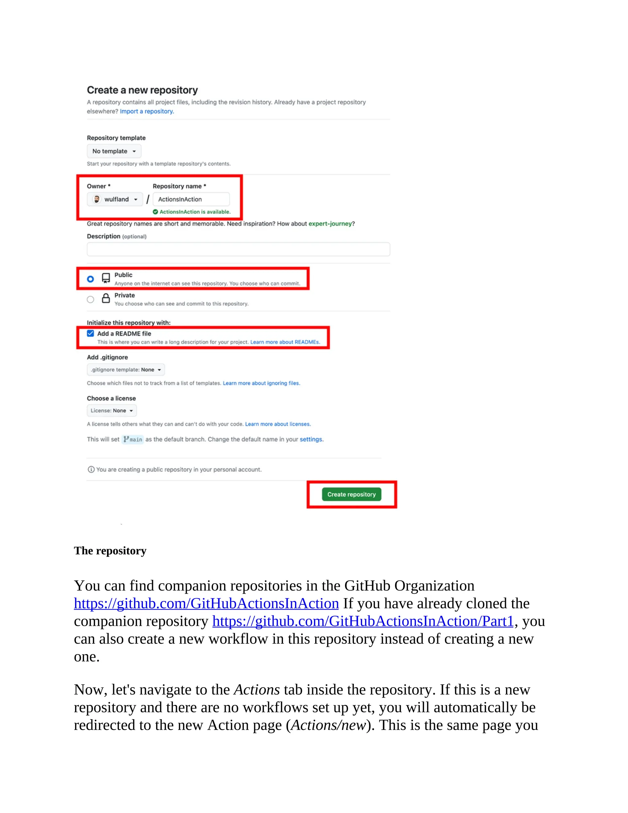 The repository
You can find companion repositories in the GitHub Organization
https://github.com/GitHubActionsInAction If you have already cloned the
companion repository https://github.com/GitHubActionsInAction/Part1, you
can also create a new workflow in this repository instead of creating a new
one.
Now, let's navigate to the Actions tab inside the repository. If this is a new
repository and there are no workflows set up yet, you will automatically be
redirected to the new Action page (Actions/new). This is the same page you
 
