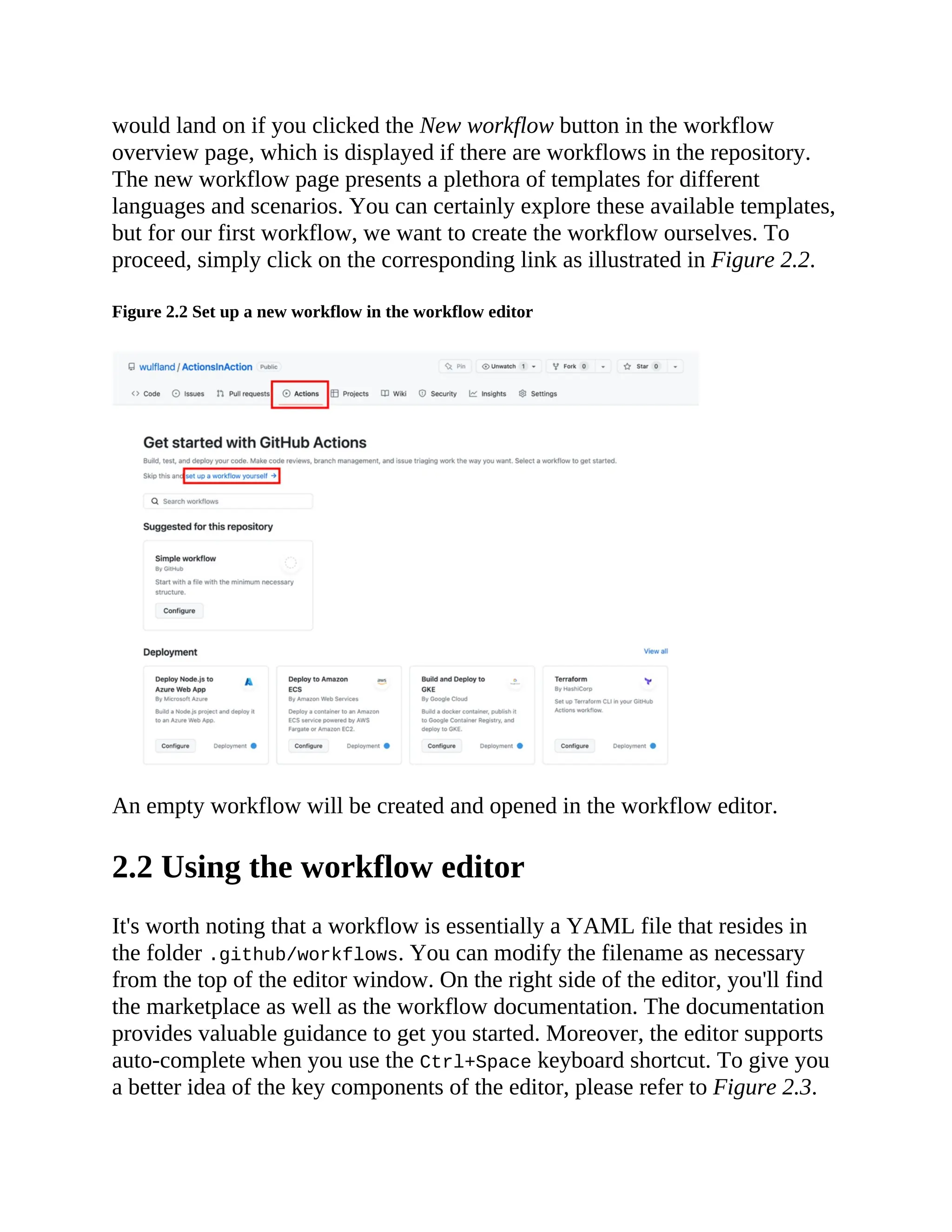 would land on if you clicked the New workflow button in the workflow
overview page, which is displayed if there are workflows in the repository.
The new workflow page presents a plethora of templates for different
languages and scenarios. You can certainly explore these available templates,
but for our first workflow, we want to create the workflow ourselves. To
proceed, simply click on the corresponding link as illustrated in Figure 2.2.
Figure 2.2 Set up a new workflow in the workflow editor
An empty workflow will be created and opened in the workflow editor.
2.2 Using the workflow editor
It's worth noting that a workflow is essentially a YAML file that resides in
the folder .github/workflows. You can modify the filename as necessary
from the top of the editor window. On the right side of the editor, you'll find
the marketplace as well as the workflow documentation. The documentation
provides valuable guidance to get you started. Moreover, the editor supports
auto-complete when you use the Ctrl+Space keyboard shortcut. To give you
a better idea of the key components of the editor, please refer to Figure 2.3.
 