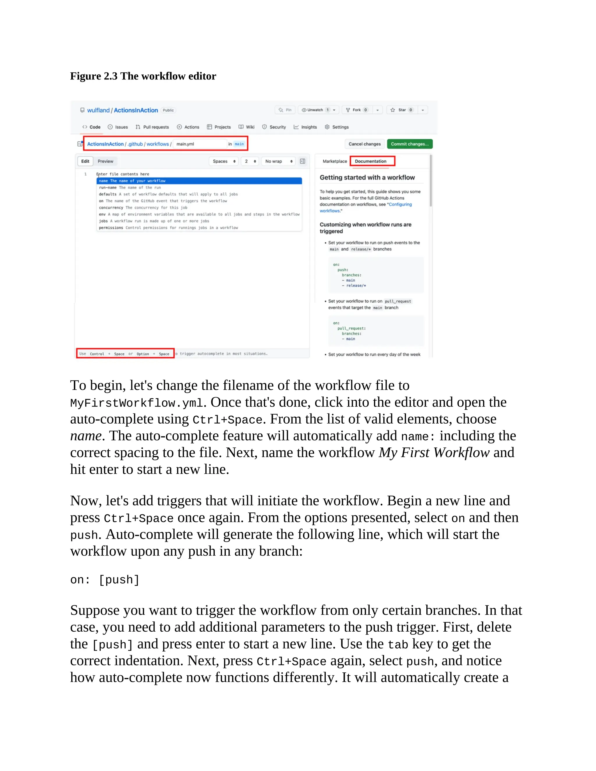 Figure 2.3 The workflow editor
To begin, let's change the filename of the workflow file to
MyFirstWorkflow.yml. Once that's done, click into the editor and open the
auto-complete using Ctrl+Space. From the list of valid elements, choose
name. The auto-complete feature will automatically add name: including the
correct spacing to the file. Next, name the workflow My First Workflow and
hit enter to start a new line.
Now, let's add triggers that will initiate the workflow. Begin a new line and
press Ctrl+Space once again. From the options presented, select on and then
push. Auto-complete will generate the following line, which will start the
workflow upon any push in any branch:
on: [push]
Suppose you want to trigger the workflow from only certain branches. In that
case, you need to add additional parameters to the push trigger. First, delete
the [push] and press enter to start a new line. Use the tab key to get the
correct indentation. Next, press Ctrl+Space again, select push, and notice
how auto-complete now functions differently. It will automatically create a
 