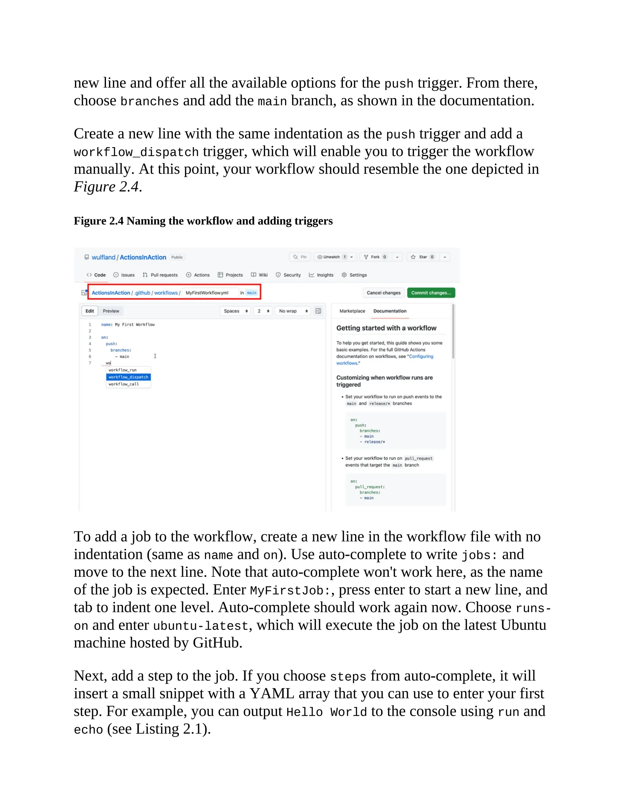new line and offer all the available options for the push trigger. From there,
choose branches and add the main branch, as shown in the documentation.
Create a new line with the same indentation as the push trigger and add a
workflow_dispatch trigger, which will enable you to trigger the workflow
manually. At this point, your workflow should resemble the one depicted in
Figure 2.4.
Figure 2.4 Naming the workflow and adding triggers
To add a job to the workflow, create a new line in the workflow file with no
indentation (same as name and on). Use auto-complete to write jobs: and
move to the next line. Note that auto-complete won't work here, as the name
of the job is expected. Enter MyFirstJob:, press enter to start a new line, and
tab to indent one level. Auto-complete should work again now. Choose runs-
on and enter ubuntu-latest, which will execute the job on the latest Ubuntu
machine hosted by GitHub.
Next, add a step to the job. If you choose steps from auto-complete, it will
insert a small snippet with a YAML array that you can use to enter your first
step. For example, you can output Hello World to the console using run and
echo (see Listing 2.1).
 