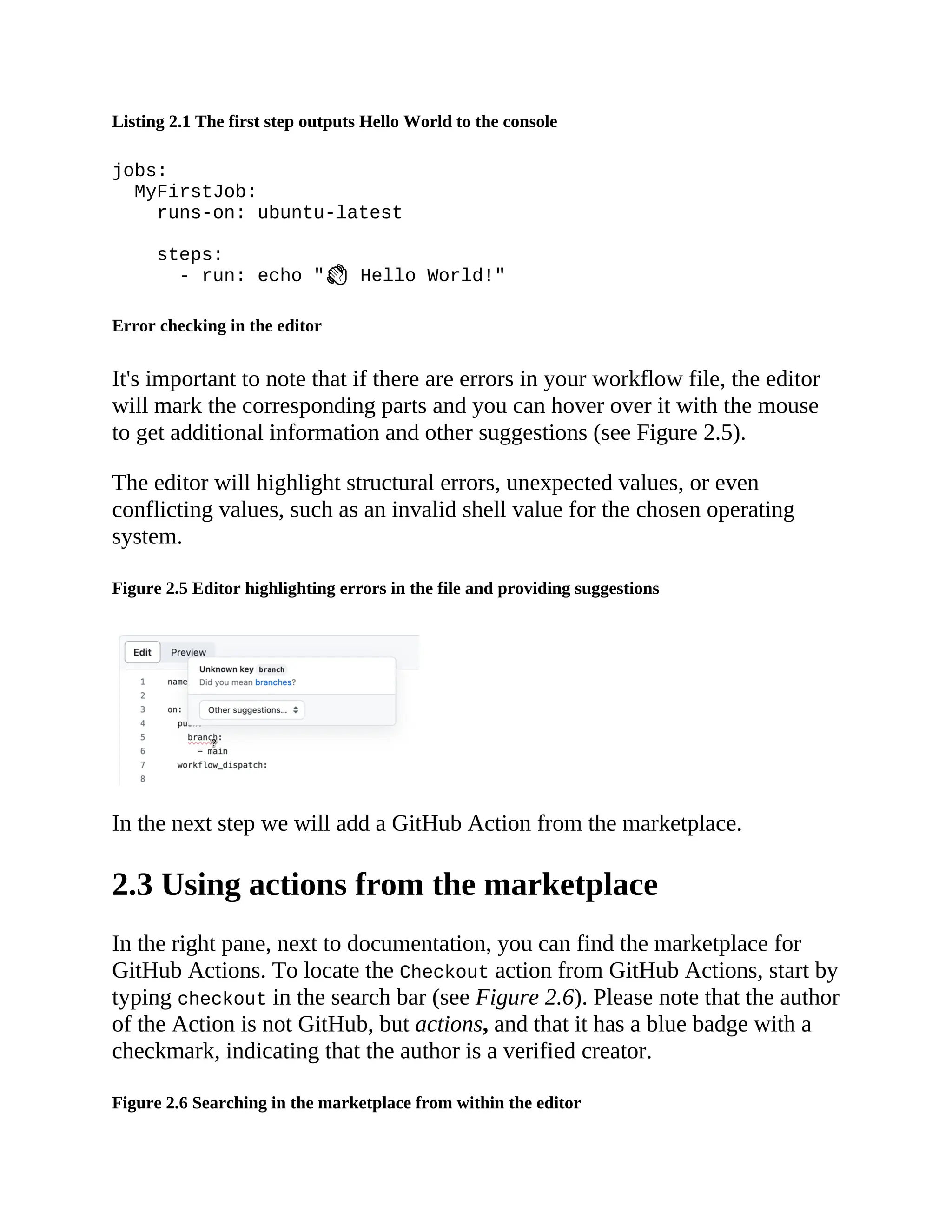 Listing 2.1 The first step outputs Hello World to the console
jobs:
MyFirstJob:
runs-on: ubuntu-latest
steps:
- run: echo " Hello World!"
Error checking in the editor
It's important to note that if there are errors in your workflow file, the editor
will mark the corresponding parts and you can hover over it with the mouse
to get additional information and other suggestions (see Figure 2.5).
The editor will highlight structural errors, unexpected values, or even
conflicting values, such as an invalid shell value for the chosen operating
system.
Figure 2.5 Editor highlighting errors in the file and providing suggestions
In the next step we will add a GitHub Action from the marketplace.
2.3 Using actions from the marketplace
In the right pane, next to documentation, you can find the marketplace for
GitHub Actions. To locate the Checkout action from GitHub Actions, start by
typing checkout in the search bar (see Figure 2.6). Please note that the author
of the Action is not GitHub, but actions, and that it has a blue badge with a
checkmark, indicating that the author is a verified creator.
Figure 2.6 Searching in the marketplace from within the editor
 