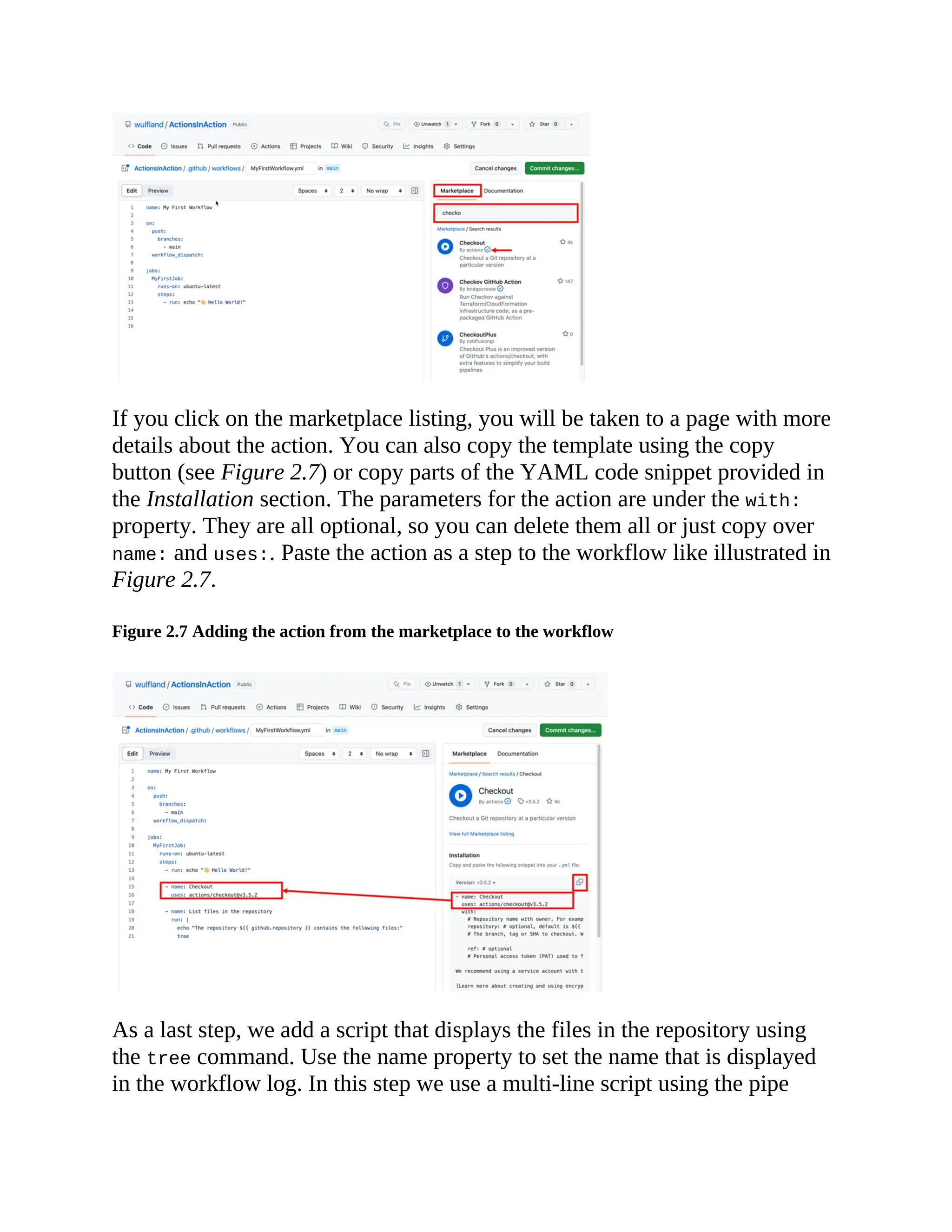 If you click on the marketplace listing, you will be taken to a page with more
details about the action. You can also copy the template using the copy
button (see Figure 2.7) or copy parts of the YAML code snippet provided in
the Installation section. The parameters for the action are under the with:
property. They are all optional, so you can delete them all or just copy over
name: and uses:. Paste the action as a step to the workflow like illustrated in
Figure 2.7.
Figure 2.7 Adding the action from the marketplace to the workflow
As a last step, we add a script that displays the files in the repository using
the tree command. Use the name property to set the name that is displayed
in the workflow log. In this step we use a multi-line script using the pipe
 