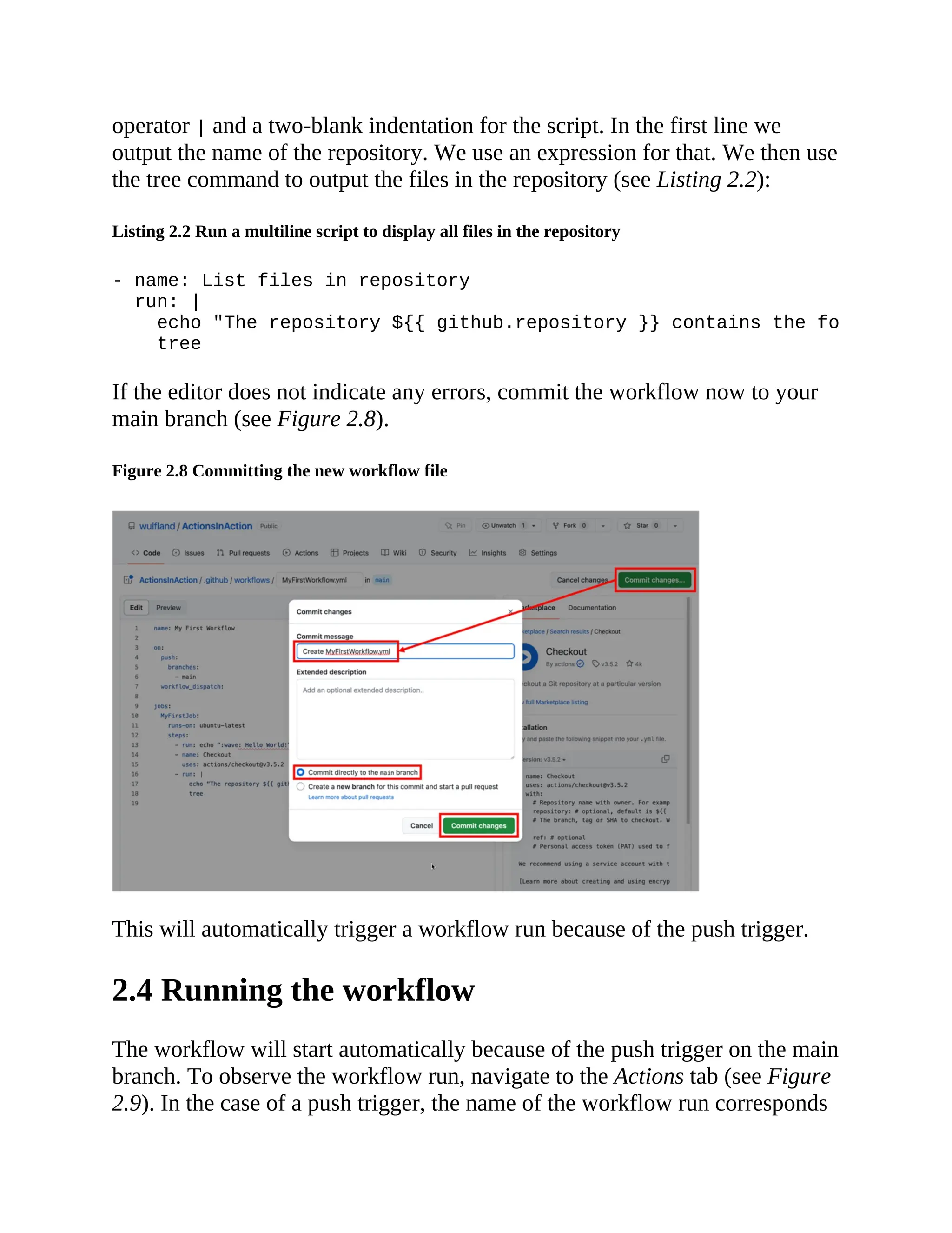 operator | and a two-blank indentation for the script. In the first line we
output the name of the repository. We use an expression for that. We then use
the tree command to output the files in the repository (see Listing 2.2):
Listing 2.2 Run a multiline script to display all files in the repository
- name: List files in repository
run: |
echo "The repository ${{ github.repository }} contains the following fil
tree
If the editor does not indicate any errors, commit the workflow now to your
main branch (see Figure 2.8).
Figure 2.8 Committing the new workflow file
This will automatically trigger a workflow run because of the push trigger.
2.4 Running the workflow
The workflow will start automatically because of the push trigger on the main
branch. To observe the workflow run, navigate to the Actions tab (see Figure
2.9). In the case of a push trigger, the name of the workflow run corresponds
 