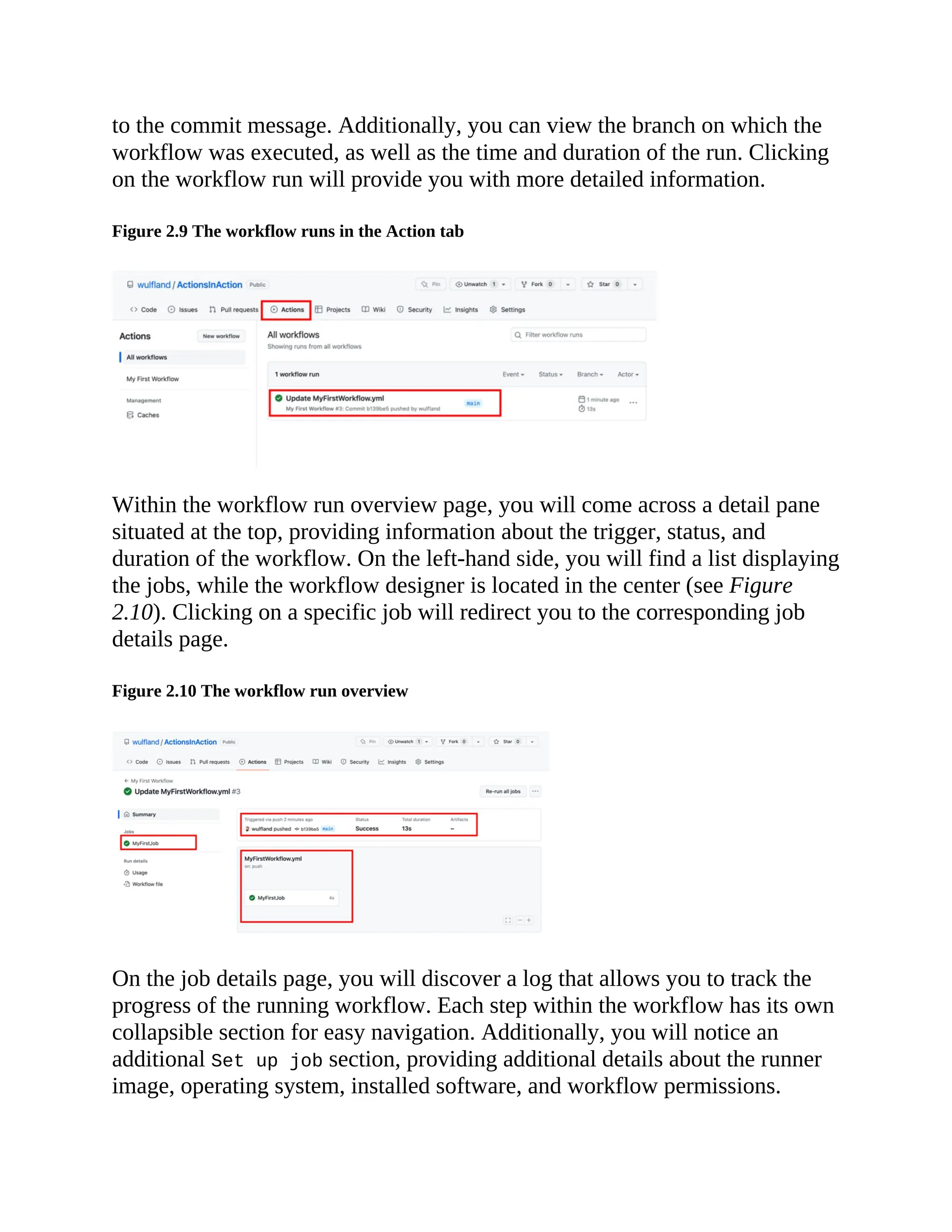 to the commit message. Additionally, you can view the branch on which the
workflow was executed, as well as the time and duration of the run. Clicking
on the workflow run will provide you with more detailed information.
Figure 2.9 The workflow runs in the Action tab
Within the workflow run overview page, you will come across a detail pane
situated at the top, providing information about the trigger, status, and
duration of the workflow. On the left-hand side, you will find a list displaying
the jobs, while the workflow designer is located in the center (see Figure
2.10). Clicking on a specific job will redirect you to the corresponding job
details page.
Figure 2.10 The workflow run overview
On the job details page, you will discover a log that allows you to track the
progress of the running workflow. Each step within the workflow has its own
collapsible section for easy navigation. Additionally, you will notice an
additional Set up job section, providing additional details about the runner
image, operating system, installed software, and workflow permissions.
 