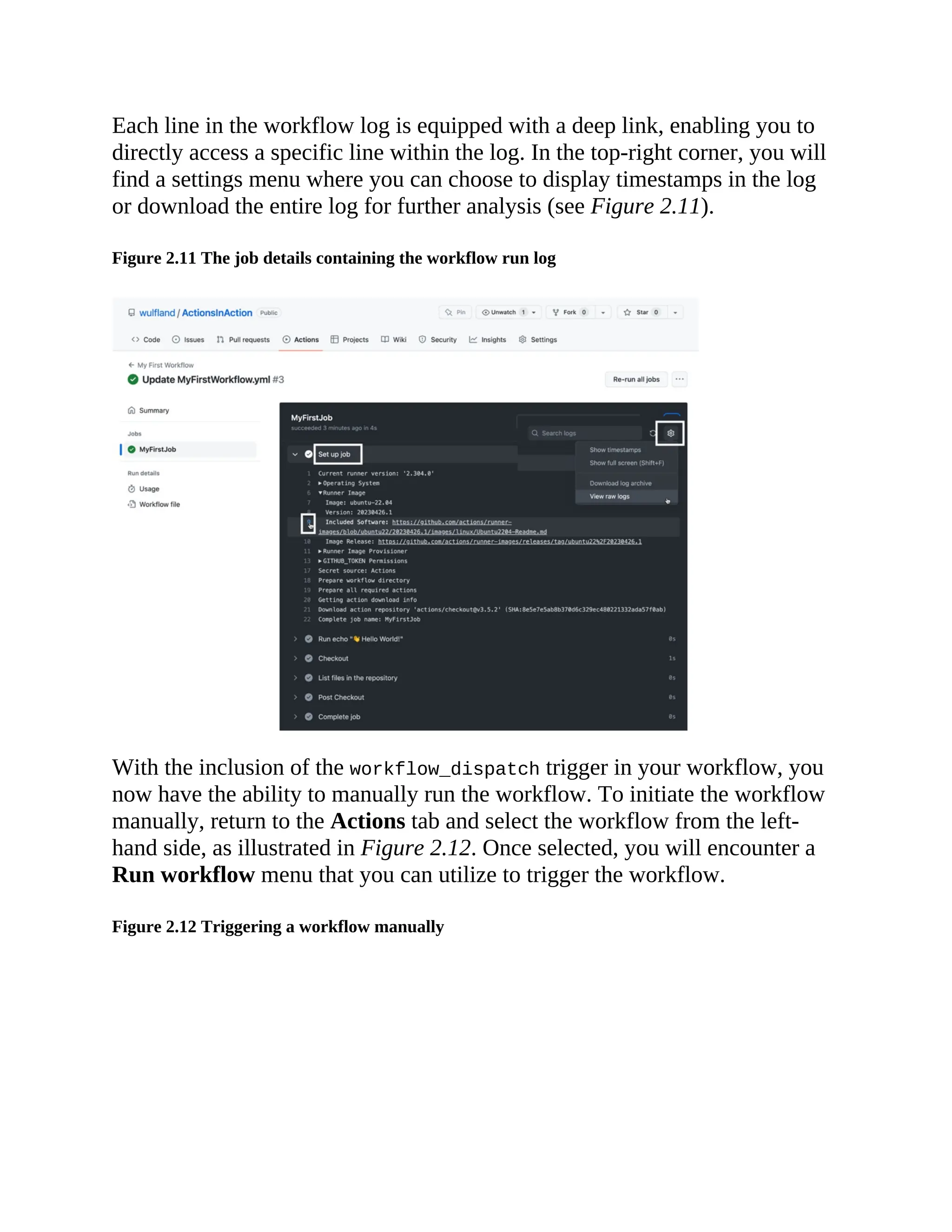 Each line in the workflow log is equipped with a deep link, enabling you to
directly access a specific line within the log. In the top-right corner, you will
find a settings menu where you can choose to display timestamps in the log
or download the entire log for further analysis (see Figure 2.11).
Figure 2.11 The job details containing the workflow run log
With the inclusion of the workflow_dispatch trigger in your workflow, you
now have the ability to manually run the workflow. To initiate the workflow
manually, return to the Actions tab and select the workflow from the left-
hand side, as illustrated in Figure 2.12. Once selected, you will encounter a
Run workflow menu that you can utilize to trigger the workflow.
Figure 2.12 Triggering a workflow manually
 