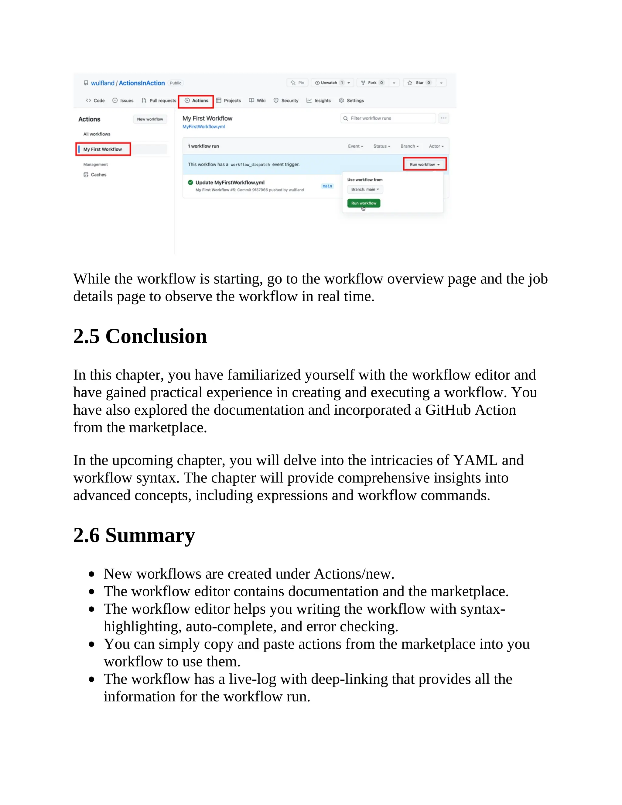 While the workflow is starting, go to the workflow overview page and the job
details page to observe the workflow in real time.
2.5 Conclusion
In this chapter, you have familiarized yourself with the workflow editor and
have gained practical experience in creating and executing a workflow. You
have also explored the documentation and incorporated a GitHub Action
from the marketplace.
In the upcoming chapter, you will delve into the intricacies of YAML and
workflow syntax. The chapter will provide comprehensive insights into
advanced concepts, including expressions and workflow commands.
2.6 Summary
New workflows are created under Actions/new.
The workflow editor contains documentation and the marketplace.
The workflow editor helps you writing the workflow with syntax-
highlighting, auto-complete, and error checking.
You can simply copy and paste actions from the marketplace into you
workflow to use them.
The workflow has a live-log with deep-linking that provides all the
information for the workflow run.
 