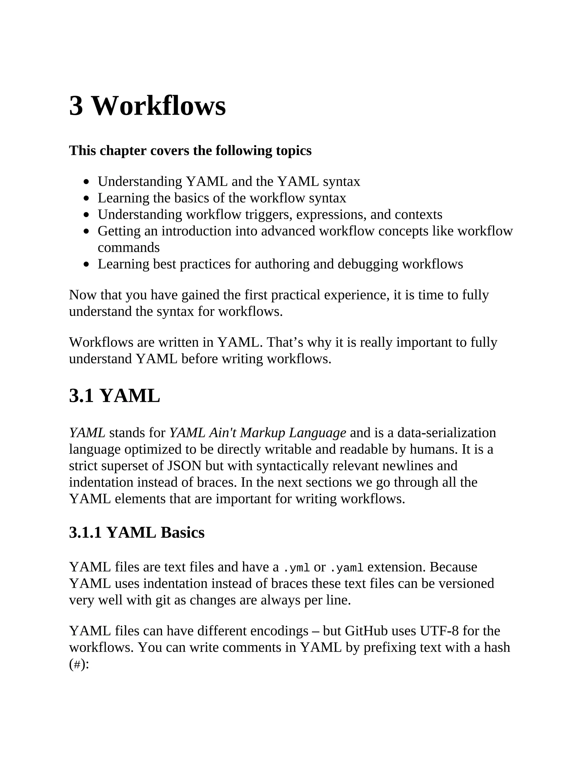 3 Workflows
This chapter covers the following topics
Understanding YAML and the YAML syntax
Learning the basics of the workflow syntax
Understanding workflow triggers, expressions, and contexts
Getting an introduction into advanced workflow concepts like workflow
commands
Learning best practices for authoring and debugging workflows
Now that you have gained the first practical experience, it is time to fully
understand the syntax for workflows.
Workflows are written in YAML. That’s why it is really important to fully
understand YAML before writing workflows.
3.1 YAML
YAML stands for YAML Ain't Markup Language and is a data-serialization
language optimized to be directly writable and readable by humans. It is a
strict superset of JSON but with syntactically relevant newlines and
indentation instead of braces. In the next sections we go through all the
YAML elements that are important for writing workflows.
3.1.1 YAML Basics
YAML files are text files and have a .yml or .yaml extension. Because
YAML uses indentation instead of braces these text files can be versioned
very well with git as changes are always per line.
YAML files can have different encodings – but GitHub uses UTF-8 for the
workflows. You can write comments in YAML by prefixing text with a hash
(#):
 