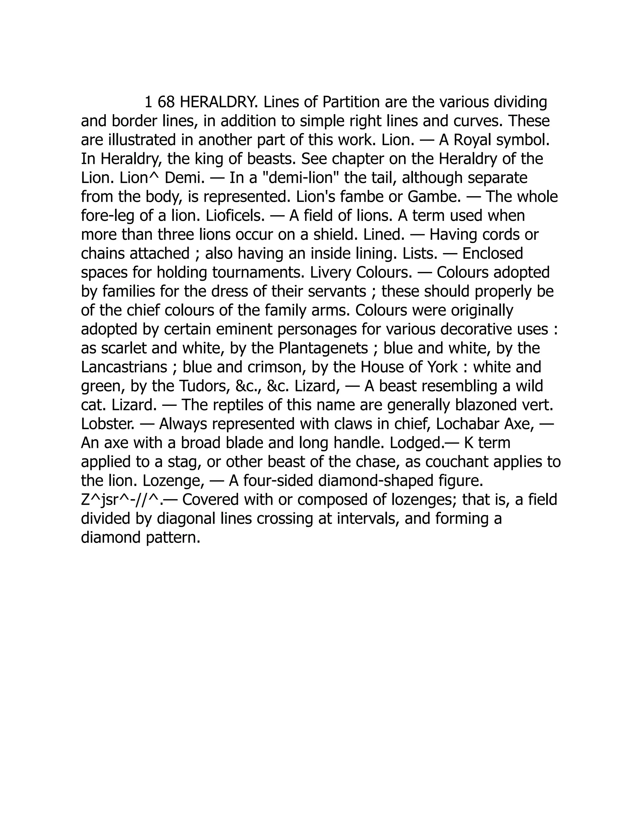 1 68 HERALDRY. Lines of Partition are the various dividing
and border lines, in addition to simple right lines and curves. These
are illustrated in another part of this work. Lion. — A Royal symbol.
In Heraldry, the king of beasts. See chapter on the Heraldry of the
Lion. Lion^ Demi. — In a "demi-lion" the tail, although separate
from the body, is represented. Lion's fambe or Gambe. — The whole
fore-leg of a lion. Lioficels. — A field of lions. A term used when
more than three lions occur on a shield. Lined. — Having cords or
chains attached ; also having an inside lining. Lists. — Enclosed
spaces for holding tournaments. Livery Colours. — Colours adopted
by families for the dress of their servants ; these should properly be
of the chief colours of the family arms. Colours were originally
adopted by certain eminent personages for various decorative uses :
as scarlet and white, by the Plantagenets ; blue and white, by the
Lancastrians ; blue and crimson, by the House of York : white and
green, by the Tudors, &c., &c. Lizard, — A beast resembling a wild
cat. Lizard. — The reptiles of this name are generally blazoned vert.
Lobster. — Always represented with claws in chief, Lochabar Axe, —
An axe with a broad blade and long handle. Lodged.— K term
applied to a stag, or other beast of the chase, as couchant applies to
the lion. Lozenge, — A four-sided diamond-shaped figure.
Z^jsr^-//^.— Covered with or composed of lozenges; that is, a field
divided by diagonal lines crossing at intervals, and forming a
diamond pattern.
 