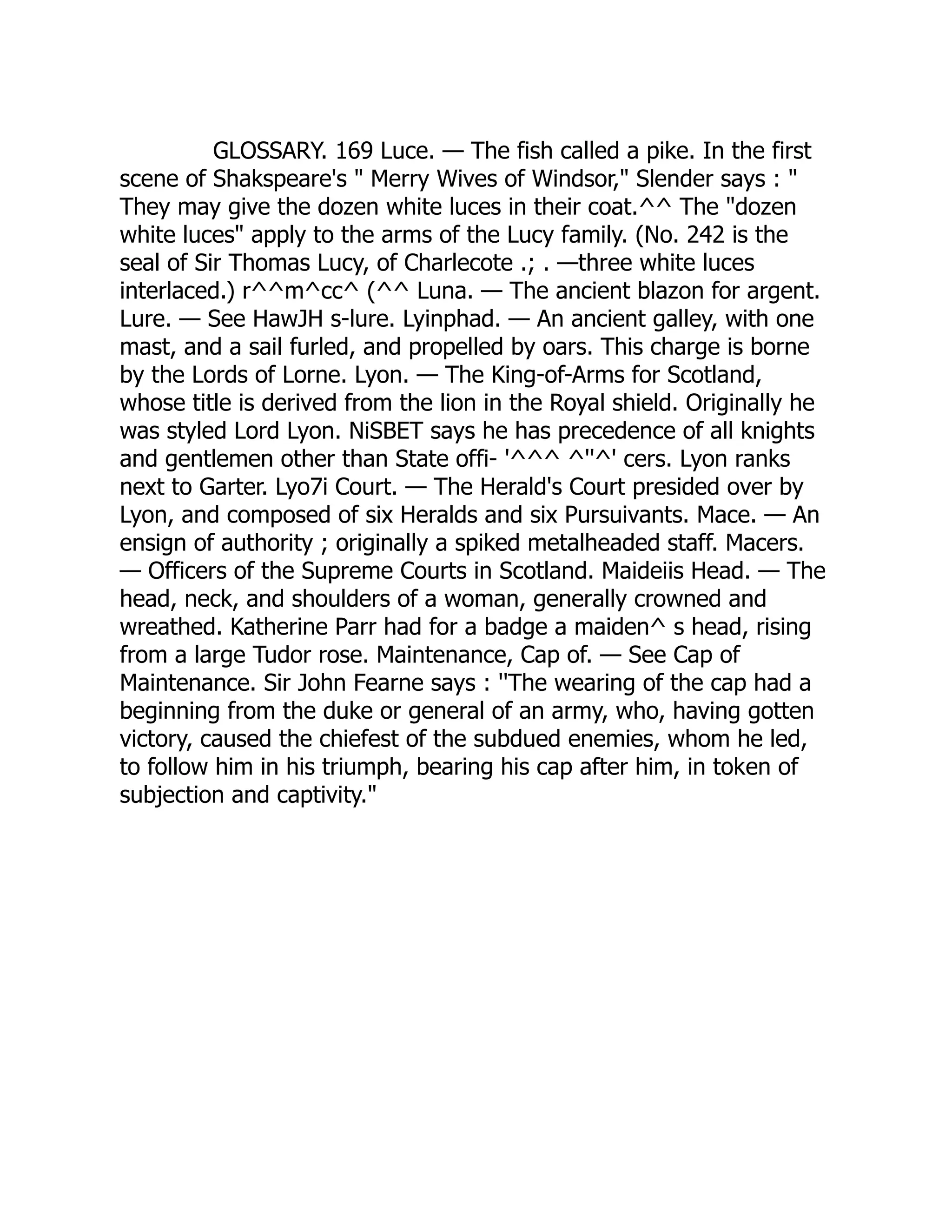 GLOSSARY. 169 Luce. — The fish called a pike. In the first
scene of Shakspeare's " Merry Wives of Windsor," Slender says : "
They may give the dozen white luces in their coat.^^ The "dozen
white luces" apply to the arms of the Lucy family. (No. 242 is the
seal of Sir Thomas Lucy, of Charlecote .; . —three white luces
interlaced.) r^^m^cc^ (^^ Luna. — The ancient blazon for argent.
Lure. — See HawJH s-lure. Lyinphad. — An ancient galley, with one
mast, and a sail furled, and propelled by oars. This charge is borne
by the Lords of Lorne. Lyon. — The King-of-Arms for Scotland,
whose title is derived from the lion in the Royal shield. Originally he
was styled Lord Lyon. NiSBET says he has precedence of all knights
and gentlemen other than State offi- '^^^ ^''^' cers. Lyon ranks
next to Garter. Lyo7i Court. — The Herald's Court presided over by
Lyon, and composed of six Heralds and six Pursuivants. Mace. — An
ensign of authority ; originally a spiked metalheaded staff. Macers.
— Officers of the Supreme Courts in Scotland. Maideiis Head. — The
head, neck, and shoulders of a woman, generally crowned and
wreathed. Katherine Parr had for a badge a maiden^ s head, rising
from a large Tudor rose. Maintenance, Cap of. — See Cap of
Maintenance. Sir John Fearne says : ''The wearing of the cap had a
beginning from the duke or general of an army, who, having gotten
victory, caused the chiefest of the subdued enemies, whom he led,
to follow him in his triumph, bearing his cap after him, in token of
subjection and captivity."
 