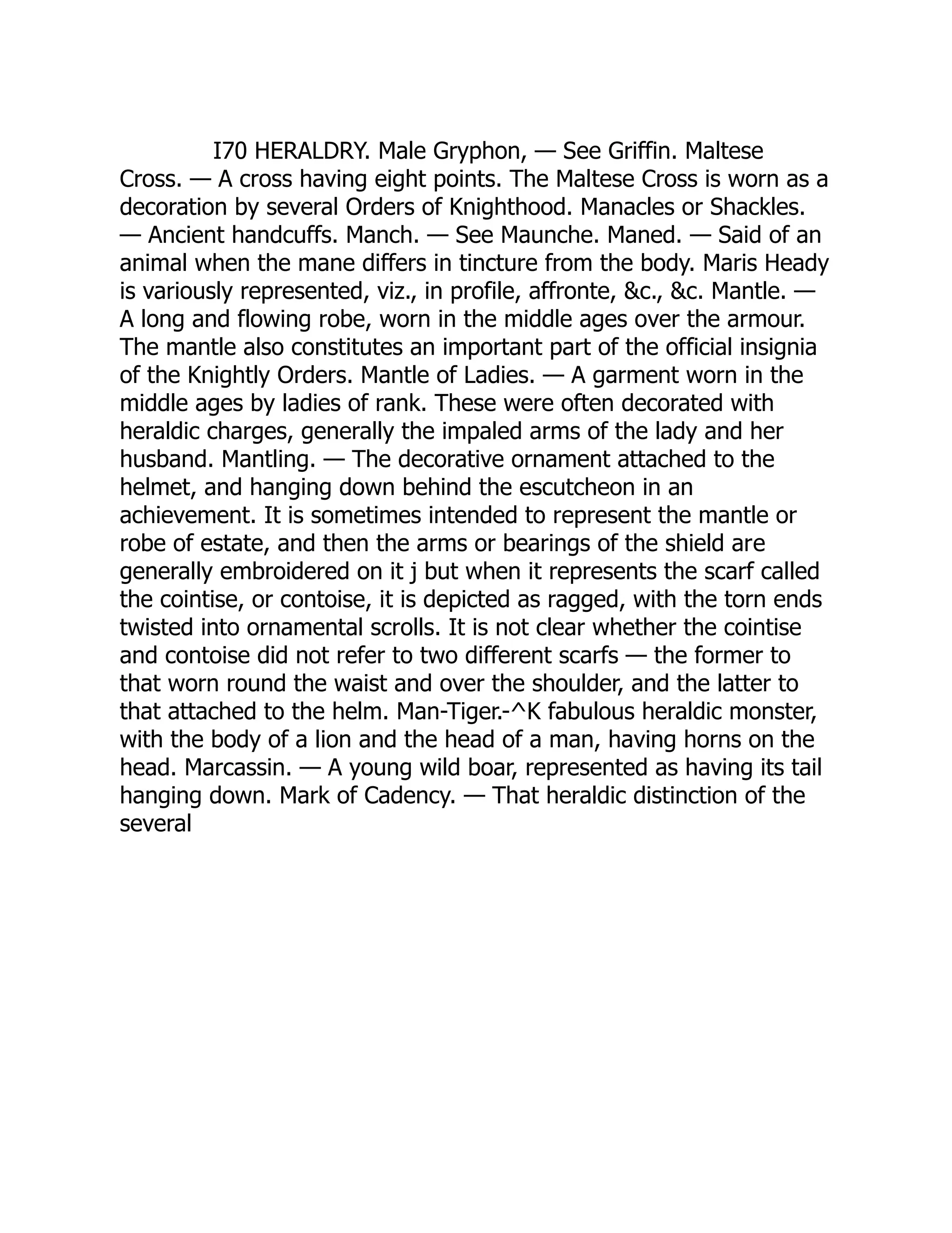 I70 HERALDRY. Male Gryphon, — See Griffin. Maltese
Cross. — A cross having eight points. The Maltese Cross is worn as a
decoration by several Orders of Knighthood. Manacles or Shackles.
— Ancient handcuffs. Manch. — See Maunche. Maned. — Said of an
animal when the mane differs in tincture from the body. Maris Heady
is variously represented, viz., in profile, affronte, &c., &c. Mantle. —
A long and flowing robe, worn in the middle ages over the armour.
The mantle also constitutes an important part of the official insignia
of the Knightly Orders. Mantle of Ladies. — A garment worn in the
middle ages by ladies of rank. These were often decorated with
heraldic charges, generally the impaled arms of the lady and her
husband. Mantling. — The decorative ornament attached to the
helmet, and hanging down behind the escutcheon in an
achievement. It is sometimes intended to represent the mantle or
robe of estate, and then the arms or bearings of the shield are
generally embroidered on it j but when it represents the scarf called
the cointise, or contoise, it is depicted as ragged, with the torn ends
twisted into ornamental scrolls. It is not clear whether the cointise
and contoise did not refer to two different scarfs — the former to
that worn round the waist and over the shoulder, and the latter to
that attached to the helm. Man-Tiger.-^K fabulous heraldic monster,
with the body of a lion and the head of a man, having horns on the
head. Marcassin. — A young wild boar, represented as having its tail
hanging down. Mark of Cadency. — That heraldic distinction of the
several
 