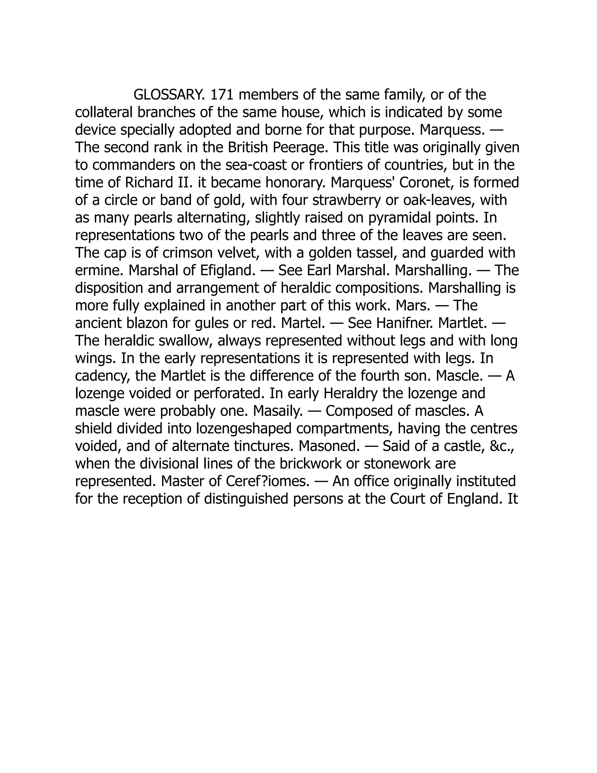 GLOSSARY. 171 members of the same family, or of the
collateral branches of the same house, which is indicated by some
device specially adopted and borne for that purpose. Marquess. —
The second rank in the British Peerage. This title was originally given
to commanders on the sea-coast or frontiers of countries, but in the
time of Richard II. it became honorary. Marquess' Coronet, is formed
of a circle or band of gold, with four strawberry or oak-leaves, with
as many pearls alternating, slightly raised on pyramidal points. In
representations two of the pearls and three of the leaves are seen.
The cap is of crimson velvet, with a golden tassel, and guarded with
ermine. Marshal of Efigland. — See Earl Marshal. Marshalling. — The
disposition and arrangement of heraldic compositions. Marshalling is
more fully explained in another part of this work. Mars. — The
ancient blazon for gules or red. Martel. — See Hanifner. Martlet. —
The heraldic swallow, always represented without legs and with long
wings. In the early representations it is represented with legs. In
cadency, the Martlet is the difference of the fourth son. Mascle. — A
lozenge voided or perforated. In early Heraldry the lozenge and
mascle were probably one. Masaily. — Composed of mascles. A
shield divided into lozengeshaped compartments, having the centres
voided, and of alternate tinctures. Masoned. — Said of a castle, &c.,
when the divisional lines of the brickwork or stonework are
represented. Master of Ceref?iomes. — An office originally instituted
for the reception of distinguished persons at the Court of England. It
 