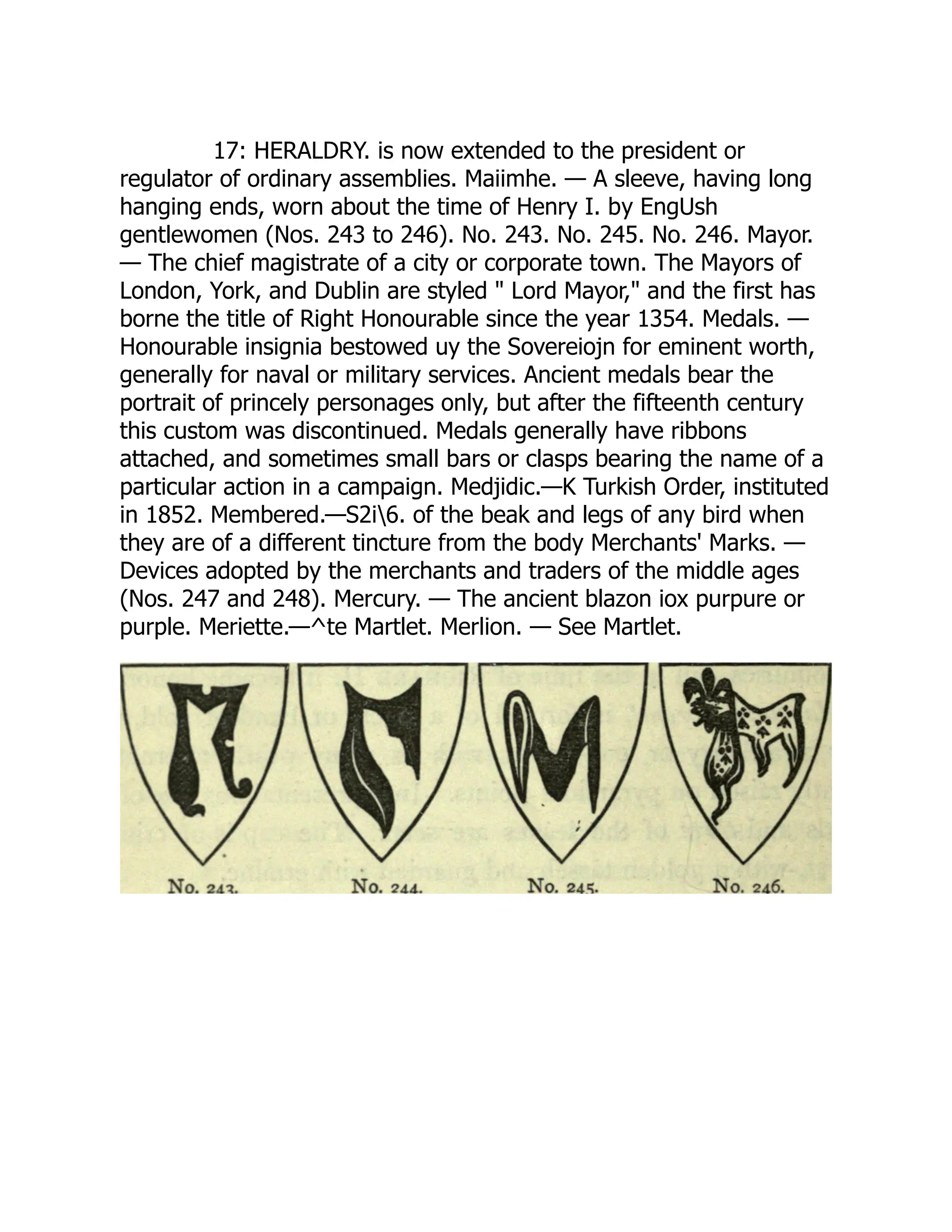 17: HERALDRY. is now extended to the president or
regulator of ordinary assemblies. Maiimhe. — A sleeve, having long
hanging ends, worn about the time of Henry I. by EngUsh
gentlewomen (Nos. 243 to 246). No. 243. No. 245. No. 246. Mayor.
— The chief magistrate of a city or corporate town. The Mayors of
London, York, and Dublin are styled " Lord Mayor," and the first has
borne the title of Right Honourable since the year 1354. Medals. —
Honourable insignia bestowed uy the Sovereiojn for eminent worth,
generally for naval or military services. Ancient medals bear the
portrait of princely personages only, but after the fifteenth century
this custom was discontinued. Medals generally have ribbons
attached, and sometimes small bars or clasps bearing the name of a
particular action in a campaign. Medjidic.—K Turkish Order, instituted
in 1852. Membered.—S2i6. of the beak and legs of any bird when
they are of a different tincture from the body Merchants' Marks. —
Devices adopted by the merchants and traders of the middle ages
(Nos. 247 and 248). Mercury. — The ancient blazon iox purpure or
purple. Meriette.—^te Martlet. Merlion. — See Martlet.
 