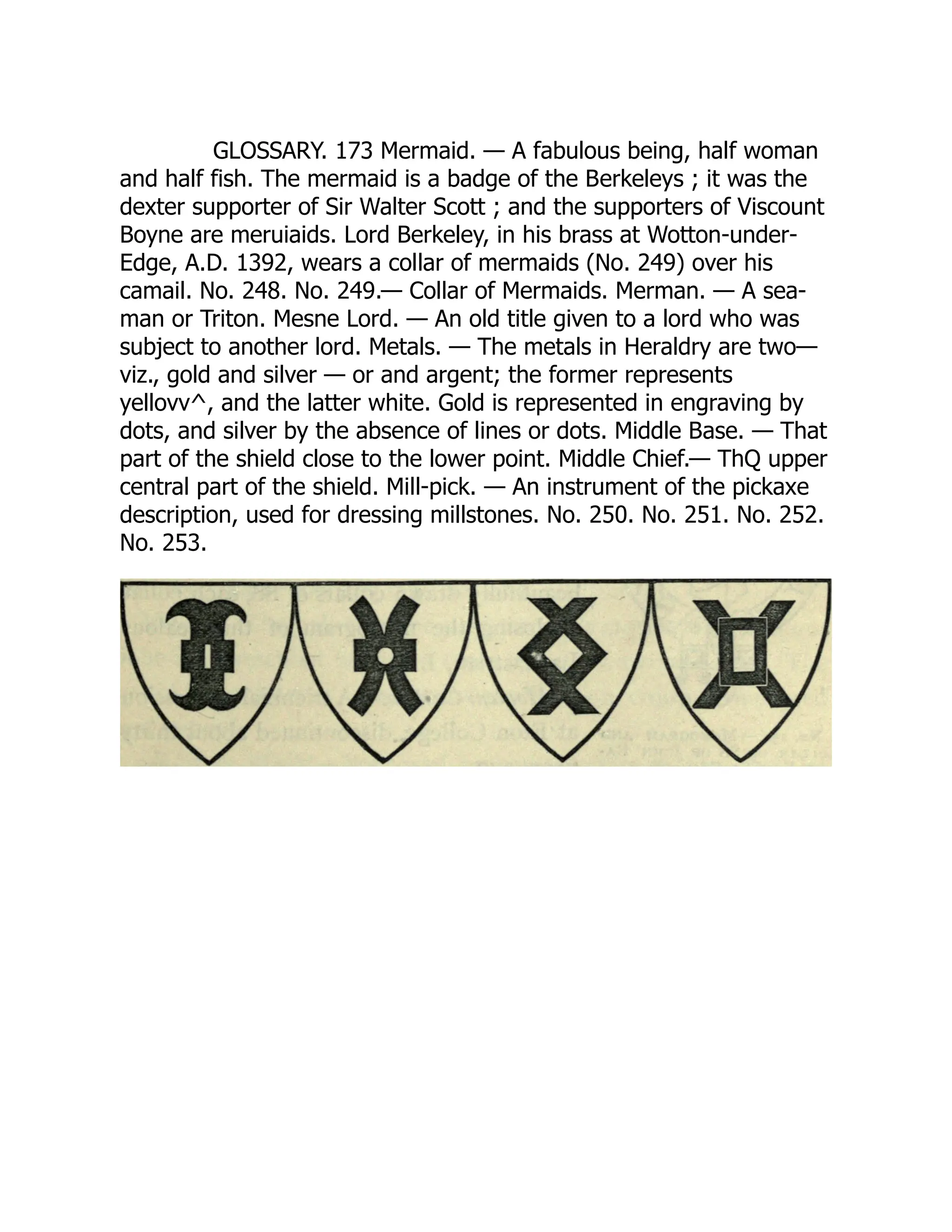GLOSSARY. 173 Mermaid. — A fabulous being, half woman
and half fish. The mermaid is a badge of the Berkeleys ; it was the
dexter supporter of Sir Walter Scott ; and the supporters of Viscount
Boyne are meruiaids. Lord Berkeley, in his brass at Wotton-under-
Edge, A.D. 1392, wears a collar of mermaids (No. 249) over his
camail. No. 248. No. 249.— Collar of Mermaids. Merman. — A sea-
man or Triton. Mesne Lord. — An old title given to a lord who was
subject to another lord. Metals. — The metals in Heraldry are two—
viz., gold and silver — or and argent; the former represents
yellovv^, and the latter white. Gold is represented in engraving by
dots, and silver by the absence of lines or dots. Middle Base. — That
part of the shield close to the lower point. Middle Chief.— ThQ upper
central part of the shield. Mill-pick. — An instrument of the pickaxe
description, used for dressing millstones. No. 250. No. 251. No. 252.
No. 253.
 