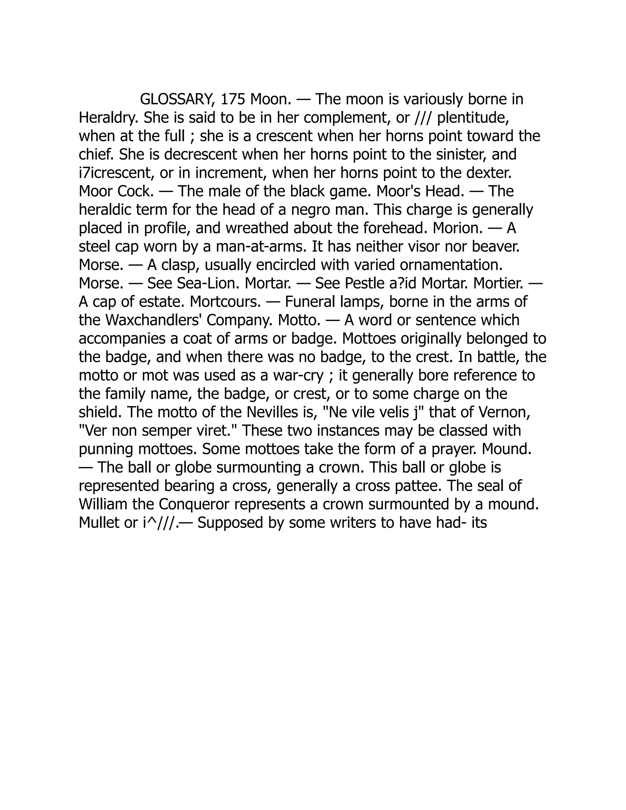 GLOSSARY, 175 Moon. — The moon is variously borne in
Heraldry. She is said to be in her complement, or /// plentitude,
when at the full ; she is a crescent when her horns point toward the
chief. She is decrescent when her horns point to the sinister, and
i7icrescent, or in increment, when her horns point to the dexter.
Moor Cock. — The male of the black game. Moor's Head. — The
heraldic term for the head of a negro man. This charge is generally
placed in profile, and wreathed about the forehead. Morion. — A
steel cap worn by a man-at-arms. It has neither visor nor beaver.
Morse. — A clasp, usually encircled with varied ornamentation.
Morse. — See Sea-Lion. Mortar. — See Pestle a?id Mortar. Mortier. —
A cap of estate. Mortcours. — Funeral lamps, borne in the arms of
the Waxchandlers' Company. Motto. — A word or sentence which
accompanies a coat of arms or badge. Mottoes originally belonged to
the badge, and when there was no badge, to the crest. In battle, the
motto or mot was used as a war-cry ; it generally bore reference to
the family name, the badge, or crest, or to some charge on the
shield. The motto of the Nevilles is, "Ne vile velis j" that of Vernon,
"Ver non semper viret." These two instances may be classed with
punning mottoes. Some mottoes take the form of a prayer. Mound.
— The ball or globe surmounting a crown. This ball or globe is
represented bearing a cross, generally a cross pattee. The seal of
William the Conqueror represents a crown surmounted by a mound.
Mullet or i^///.— Supposed by some writers to have had- its
 